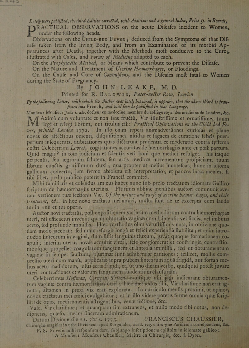 PRACTICAL OBSERVATIONS on the acute Difeafes incident to Women, under the following heads. Obfervations on the Child-bed Fever *, deduced from the Symptoms of that Dif- eafe taken from the living Body, and from an Examination of its morbid Ap¬ pearances after Death; together with the Methods moft conducive to the Cure;, iiluftrated with Cafes, and f orms of Medicine adapted to each. On the Prophylaftic Method, or Means which contribute to prevent the Difeafe. On the Nature and Treatment of Uterine Haemorrhages, or Floodings. On the Caufe and Cure of Convulfions,. and the Difeafes moft fatal to Women during the State of Pregnancy. By JOHN LEA K E, M. D. Printed for R. Baldwin, Pater-nofler Row, London. By the following Letter, with which the Author was lately honoured, it appears, that the above TVork is tran- fated into French, and wiitfoon be publijhed in that Language. Monficur Monfieurjc/fw Lake, do&eur en medecirse, membre du college royal des medicins de Londres, Scc. /if Axima cum voluptate et non fine frudbu, Vir illuftriffime et ornatiflime, tuum 1 Vj. legi et relegi librum, cui titulus eft : Practical Obfervations on the Child-bed Fe¬ ver, printed London 1772. In illo enim reperi animadverfiones curiofas et plane novas de affedbibus omenti, difquifitiones nitidas et fagaces de curatione febris puer- perium infequentis, dubitationes quas didbarunt prudentia et moderatio contra fyftema noftri Celeberrimi Levret, cogitatLnes accuratas de haemorrhagiis ante et poft partum. Quid magis ? in toto judicium et feientia veri boni que medici refulget. his itaque petpenfis, feu argrorum falutem, feu artis medicre incrementum profpiciam, tuum librum cundbis gratiffimum duxi *, qua propter ut melius innotefcat, hunc in idioma gallicum converto, jam ferine abfoluta eft interpretation et paucos intra menfes, ft tibi libet, prtlo publico poterit in Francia commitci. Mihi familiaris et colendus amicus habet nunc fub prelo tradbatum idiomate Gallico feriptnm de haemorrhagiis urerinis. Plurimis abhinc menfibus audbori communicave- ram verfionem turn fedbionis Vre. Of the nature and caufe of uterine hemorrhages, and their treatment, Udc. in hoc novo tradbatu mei amici, multa funt de te excerpta cum laude tin in enn et tui opens. Audbor novi tradbatus, poft expofitionem variarum methodorum contra hasmorrhagias uteri, nil efficacius inveniit quam obturatio vaginae cum L.inteolis vei ficcis, vel imbutis aceto, led profunde immiffs. Haec methodus ohm vetuftiffimis nota, in oblivione quo- dam modo jacebat; fed nunc refurgit longa et felici experientia ftabilita ; et enim intro- dudbio linteorum in vagina, dum fill it fanguinis fluxnm, juvat quoque formationem co- aguli *, interim uterus novas acquirit vires •, fefe conglomerat et conftringit, contradbio- nibufque propellet coagulatumfanguincm et linteola immifik *, fed ut obturamentum vaginae fit Temper fauftum, plurimas funt adhibendas cautiones: fcilicet, mollis com- prefilo uteri cum manu, applicatio fupra pubem linteorum aqua frigida, aut forfan me¬ lius aceto madidorum, ufus aeris frigidi, et, utuno dicam veibo, quidquid poteft juvare uteri contradbiones et valorum fanguinem fundentium clauluram. Celeberrimus Hoffman, Cornelius Pricen, 'muftique alii jam indicarant obturamen¬ tum vaginae contra hremorrfi^ias uteri *, htec methodus tih'i, Vir clariftime non erat ig- nota ; altamen in praxi vix erat explorata. In curriculo menfis proximi, ut opinor, novus tradbatus mei amici evulgabitur ; et in illo videre poterisferme omnia quae ferip- fifii de opio, medicamentis aftrigentibus, venre fedbione, &c. Vale, Vir clariffime; et quanquam fim extraneus, et nullo modo tibi notus, non de- digneris, qnsefo, means finceram admiraticnem. Datum Divione die 21. 7bns. 1775. FRANCISCUS CHAUSSIER, Chiruri i«e magiiler in urbe Divionerifi apud Burgundos, acad. reg. chirurgice Parifienfis correfpondens, Sec. F, S. Si velis mihi refponfum dare, fwbjungo inferiptionem epiftolcse in idiomate gallico ; A Monfieur Monfieur Chau flier, M ait re en Chirurgie, &c. a Dyon,