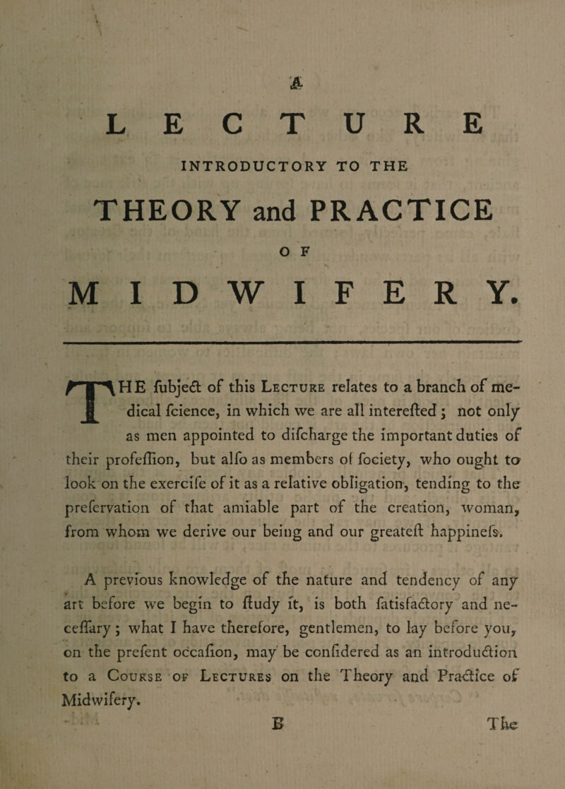 / 4 & LECTURE INTRODUCTORY TO THE THEORY and PRACTICE 1 i * * * *■ * O F i MIDWIFERY. HE fubject of this Lecture relates to a branch of me- ff dical fcience, in which we are all interefted ; not only as men appointed to difcharge the important duties of their profeffion, but alfo as members o( fociety, who ought to look on the exercife of it as a relative obligation, tending to the prefervation of that amiable part of the creation, woman, from whom we derive our being and our greateft happinefs. A previous knowledge of the nature and tendency of any art before we begin to fiudy it, is both fatisfactory and ne- ceffary ; what I have therefore, gentlemen, to lay before you, *. on the prefent occafion, may be considered as an introduction to a Course of Lectures on the Theory and Practice of Midwifery. - * - E The