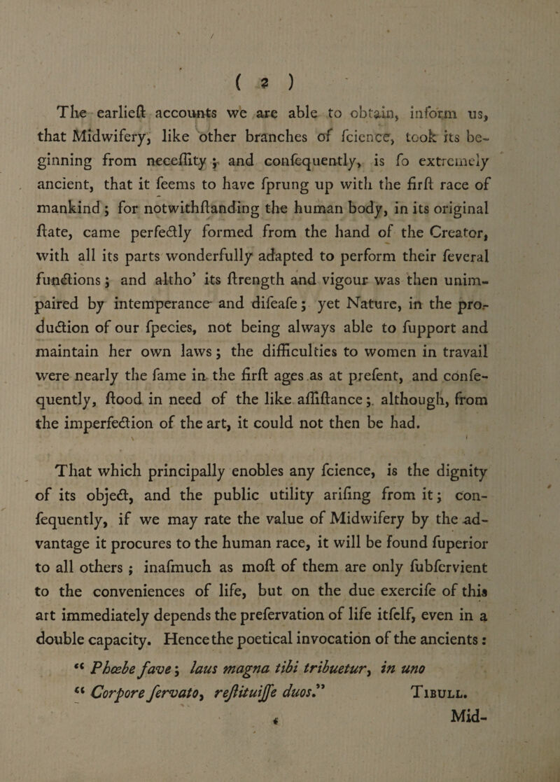 / (?) The earlieft accounts we are able to obtain, inform us, that Midwifery, like other branches of fcience, took its be¬ ginning from neceffity ; and confequently, is fo extremely ancient, that it feems to have fprung up with the firft race of mankind ; for notwithftanding the human body, in its original ftate, came perfectly formed from the hand of the Creator, with all its parts wonderfully adapted to perform their feveral functions; and altho’ its ftrength and vigour was then unim¬ paired by intemperance- and difeafe; yet Nature, in the pror duCtion of our fpecies, not being always able to fupport and i#. - . maintain her own laws; the difficulties to women in travail were nearly the fame in the firft ages as at prefent, and confe¬ quently, flood in need of the like affiftancealthough, from the imperfection of the art, it could not then be had. \ * ■ i That which principally enobles any fcience, is the dignity of its objeCt, and the public utility arifing from it; con¬ fequently, if we may rate the value of Midwifery by the ad¬ vantage it procures to the human race, it will be found fuperior to all others ; inafmuch as moft of them are only fubfervient to the conveniences of life, but on the due exercife of this art immediately depends the prefervation of life itfclf, even in a double capacity. Hence the poetical invocation of the ancients: ct Phoebe fave; lam magna tibi tribuetur, in uno u CorporefervatOy reftituijfe duos” Tibull. Mid-
