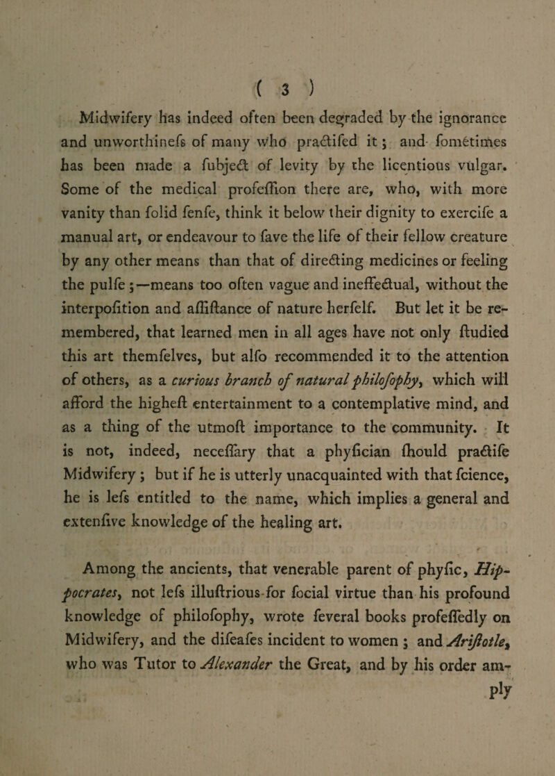Midwifery has indeed often been degraded by the ignorance and unworthinefs of many who practifed it; and fomfctimes has been made a fubje£t of levity by the licentious vulgar. Some of the medical profeffion there are, who, with more vanity than folid fenfe, think it below their dignity to exercife a manual art, or endeavour to fave the life of their fellow creature by any other means than that of dire&ing medicines or feeling the pulfe ;—means too often vague and ineffe&ual, without the interpofition and afliftance of nature herfelf. But let it be re¬ membered, that learned men in all ages have not only ftudied this art themfelves, but alfo recommended it to the attention of others, as a curious branch of naturalphilofophy, which will afford the highefl: entertainment to a contemplative mind, and as a thing of the utmoft importance to the community. It is not, indeed, neceffary that a phyfician {hould pra&ife Midwifery ; but if he is utterly unacquainted with that fcience, he is lefs entitled to the name, which implies a general and extenfive knowledge of the healing art. < Among the ancients, that venerable parent of phyfic, Hip¬ pocrates , not lefs illuftrious for focial virtue than his profound knowledge of philofophy, wrote feveral books profeffedly on Midwifery, and the difeafes incident to women ; and Ariftotle^ who was Tutor to Alexander the Great, and by his order am-