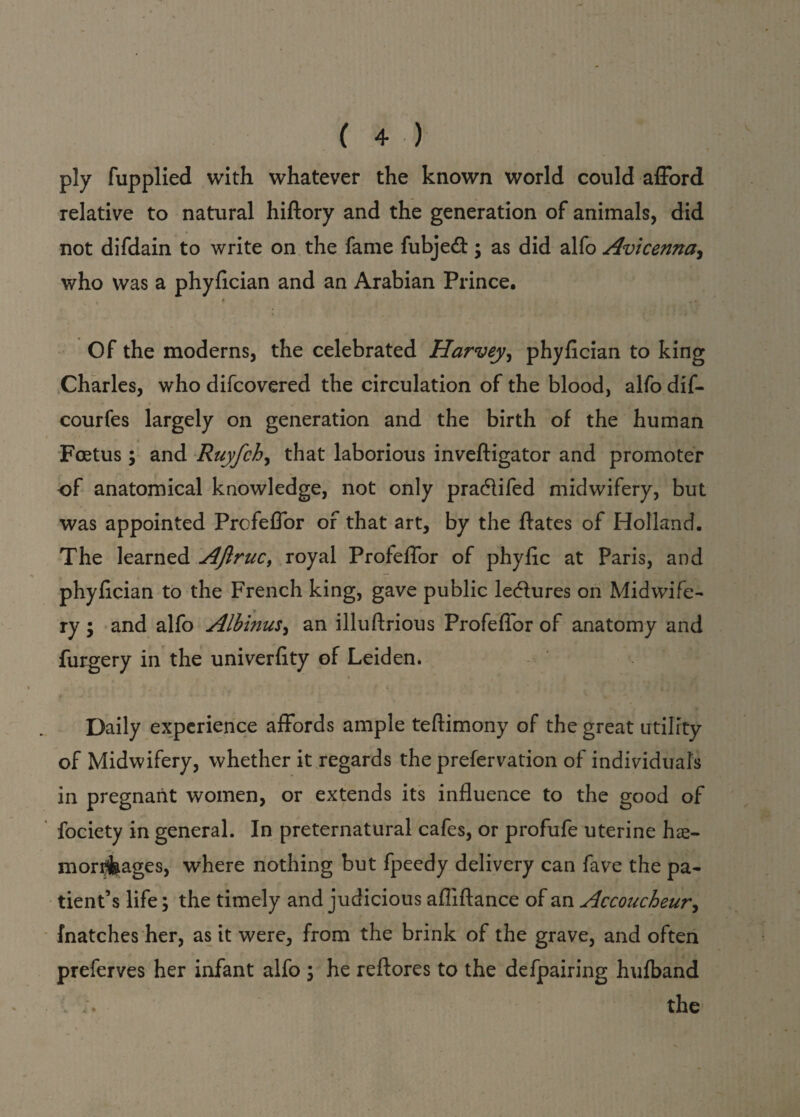 ply fupplied with whatever the known world could afford relative to natural hiftory and the generation of animals, did not difdain to write on the fame fubjedt; as did alfo Avicenna, who was a phyfician and an Arabian Prince. 4 _ . , Of the moderns, the celebrated Harvey, phyfician to king Charles, who difcovered the circulation of the blood, alfo dif- courfes largely on generation and the birth of the human Foetus; and Ruyfch, that laborious inveftigator and promoter -of anatomical knowledge, not only pradlifed midwifery, but was appointed Profeflor of that art, by the ftates of Holland. The learned AJlruc, royal Profeflor of phyfic at Paris, and phyfician to the French king, gave public lectures on Midwife¬ ry ; and alfo Albinus, an illuftrious Profeflor of anatomy and furgery in the univerfity of Leiden. Daily experience affords ample teftimony of the great utility of Midwifery, whether it regards the prefervation of individuals in pregnant women, or extends its influence to the good of fociety in general. In preternatural cafes, or profufe uterine hce- mori&ages, where nothing but fpeedy delivery can fave the pa¬ tient’s life; the timely and judicious afliftance of an Accoucheur, fnatches her, as it were, from the brink of the grave, and often preferves her infant alfo ; he reftores to the defpairing hufband the