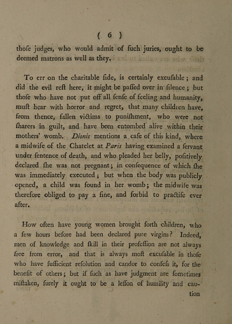 thofe judges, who would admit of fuch juries, ought to be deemed matrons as well as they. t To err on the charitable fide, is certainly excufable; and did the evil reft here, it might be palled over in filence ; but thofe who have not put off all fenfe of feeling and humanity, muft hear with horror and regret, that many children have, from thence, fallen vidtims to punilhment, who were not lharers in guilt, and have been entombed alive withii) their mothers’ womb. Dionis mentions a cafe of this kind, where a midwife of the Chatelet at Paris having examined a fervant under fentence of death, and who pleaded her belly, pofitively declared fhe was not pregnant; in confequence of which fhe was immediately executed ; but when the body was publicly opened, a child was found in her womb; the midwife was therefore obliged to pay a fine, and forbid to pradtife ever after. How often have young women brought forth children, who a few hours before had been declared pure virgins? Indeed, men of knowledge and (kill in their profeffion are not always free from error, and that is always molt excufable in thofe who have fufficient refolution and candor to confefs it, for the benefit of others; but if fuch as have judgment are fometimes miftaken, furely it ought to be a lelfon of humility and cau- * tion