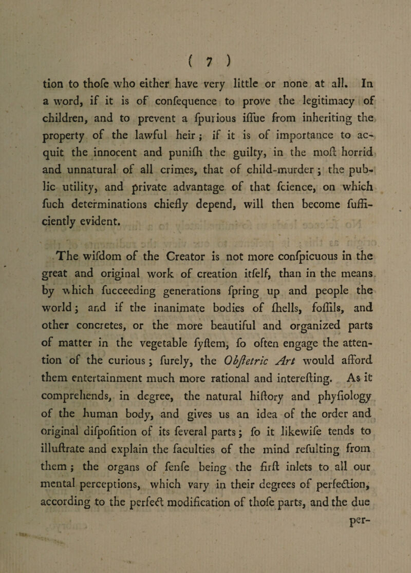tion to thofc who either have very little or none at all. In a word, if it is of confequence to prove the legitimacy of children, and to prevent a fpurious iffue from inheriting the property of the lawful heir ; if it is of importance to ac¬ quit the innocent and punifh the guilty, in the moll horrid and unnatural of all crimes, that of child-murder; the pub¬ lic utility, and private advantage of that fcience, on which fuch determinations chiefly depend, will then become fuffi- ciently evident. s - '4 <- < t - * r / * t • . * t L •• The wifdom of the Creator is not more confpicuous in the great and original work of creation itfelf, than in the means, by which fucceeding generations fpring up and people the world i and if the inanimate bodies of fhells, foflils, and other concretes, or the more beautiful and organized parts of matter in the vegetable fyftem, fo often engage the atten¬ tion of the curious ; furely, the Qbjletric Art would afford them entertainment much more rational and interefting. As it comprehends, in degree, the natural hiftory and phyfiology of the human body, and gives us an idea of the order and original difpolition of its feveral parts; fo it likewife tends to illuftrate and explain the faculties of the mind refulting from them ; the organs of fenfe being the firfi: inlets to all our mental perceptions, which vary in their degrees of perfection, according to the perfect modification of thofe parts, and the due per-