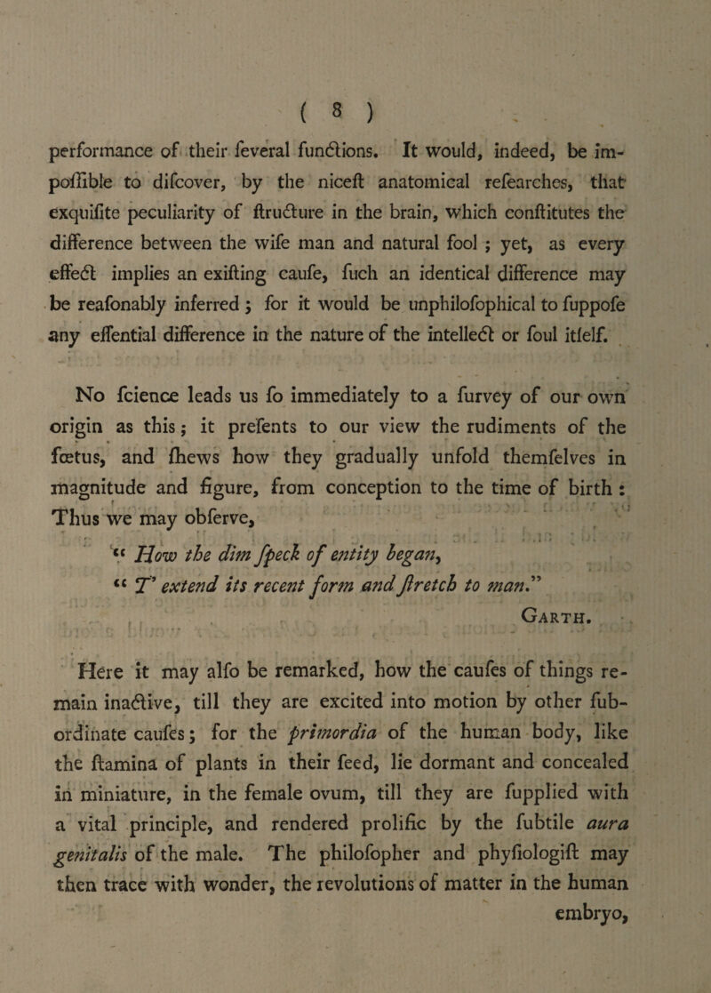 performance of their feveral funftions. It would, indeed, be im- poffible to difcover, by the niceft anatomical refearches, that exquifite peculiarity of ftru&ure in the brain, which conftitutes the difference between the wife man and natural fool ; yet, as every effect implies an exifting caufe, fuch an identical difference may be reafonably inferred ; for it would be unphilofophical to fuppofe any effential difference in the nature of the intelledt or foul itfelf. t-i# T ' • • * « % * i '• * j JL|a-1 5. $ No fcience leads us fo immediately to a furvey of our own origin as this; it prefents to our view the rudiments of the V • %  foetus, and fliews how they gradually unfold themfelves in magnitude and figure, from conception to the time of birth : e * . \ r ' ' ■ « •» Thus we may obferve, r ■ t * ■ * _ - » cc How the dim fpeck of entity began, ! <c T’ extend its recent form and Jlretch to man Garth. ; *4 * C • f 1 9 f f f * • t . \ . * * * » ‘ / i'j' '.1 ‘ ' .* \ , s . ..v • I 4 V * * ~ * % , ' • 7 * * * V - . Here it may alfo be remarked, how the caufes of things re- * main inadive, till they are excited into motion by other fub- ordinate caufes; for the primordia of the human body, like the ftamina of plants in their feed, lie dormant and concealed in miniature, in the female ovum, till they are fupplied with a vital principle, and rendered prolific by the fubtile aura genitalis of the male. The philofopher and phyfiologift may then trace with wonder, the revolutions of matter in the human embryo, V