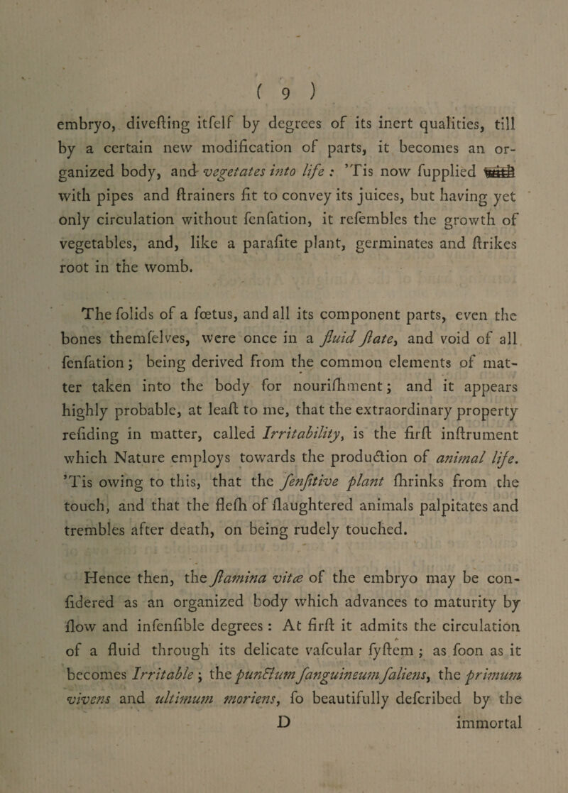 embryo, diverting itfelf by degrees of its inert qualities, till by a certain new modification of parts, it becomes an or¬ ganized body, and vegetates into life: ’Tis now fupplied with pipes and ftrainers fit to convey its juices, but having yet only circulation without fenfation, it refembles the growth of vegetables, and, like a parafite plant, germinates and ftrikes root in the womb. The folids of a foetus, and all its component parts, even the bones themfelves, were once in a fluid flate, and void of all fenfation \ being derived from the common elements of mat¬ ter taken into the body for nourifhment; and it appears highly probable, at leaft to me, that the extraordinary property refiding in matter, called Irritability, is the firft inftrument which Nature employs towards the produ&ion of animal life. ’Tis owing to this, that the flenfltive plant fhrinks from the touch, and that the flefh of rtaughtered animals palpitates and trembles after death, on being rudely touched. t Hence then, the flamina vitce of the embryo may be con- fidered as an organized body which advances to maturity by- flow and infenfible degrees: At firft it admits the circulation of a fluid through its delicate vafcular fyftem ; as foon as it becomes Irritable \ the punElumflanguineumflalie?is, the primum vivens and ultimum moriens, fo beautifully defcribed by the D immortal