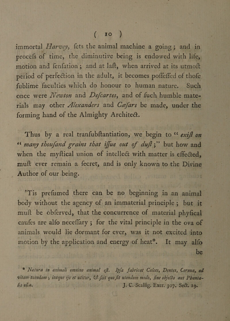 ( 1° ) immortal Harvey, fets the animal machine a going ; and in procefs of time, the diminutive being is endowed with life, motion and fenfation ; and at laft, when arrived at its utmoft period of perfection in the adult, it becomes poffeffed of thofe fublime faculties which do honour to human nature. Such once were Newton and Defcartes, and of fuch humble mate¬ rials may other Alexanders and Ccefars be made, under the forming hand of the Almighty Architect. Thus by a real tranfubftantiation, we begin to cc exijl on tc many thoufand grains that ijj'ue out of dujlbut how and when the myftical union of intellect with matter is effected, mu ft ever remain a fecret, and is only known to the Divine Author of our being. — / • ?Tis prefumed there can be no beginning in an animal body without the agency of an immaterial principle ; but it muft be obferved, that the concurrence of material phyfical caufes are alfo neceffary ; for the vital principle in the ova of animals would lie dormant for ever, was it not excited into motion by the application and energy of heat*. It may alfo be * Natura in animali omnino animal eft. Ipfa fabricat Calces, Dentes, Cornua, ad vitam tuendam \ it aqua ijs et utitur, & fcit quo fit utendum mo do, fine objefto aut Pbanta- fu alia, J. G. Scallig. Exer. 307. Sedh 29.