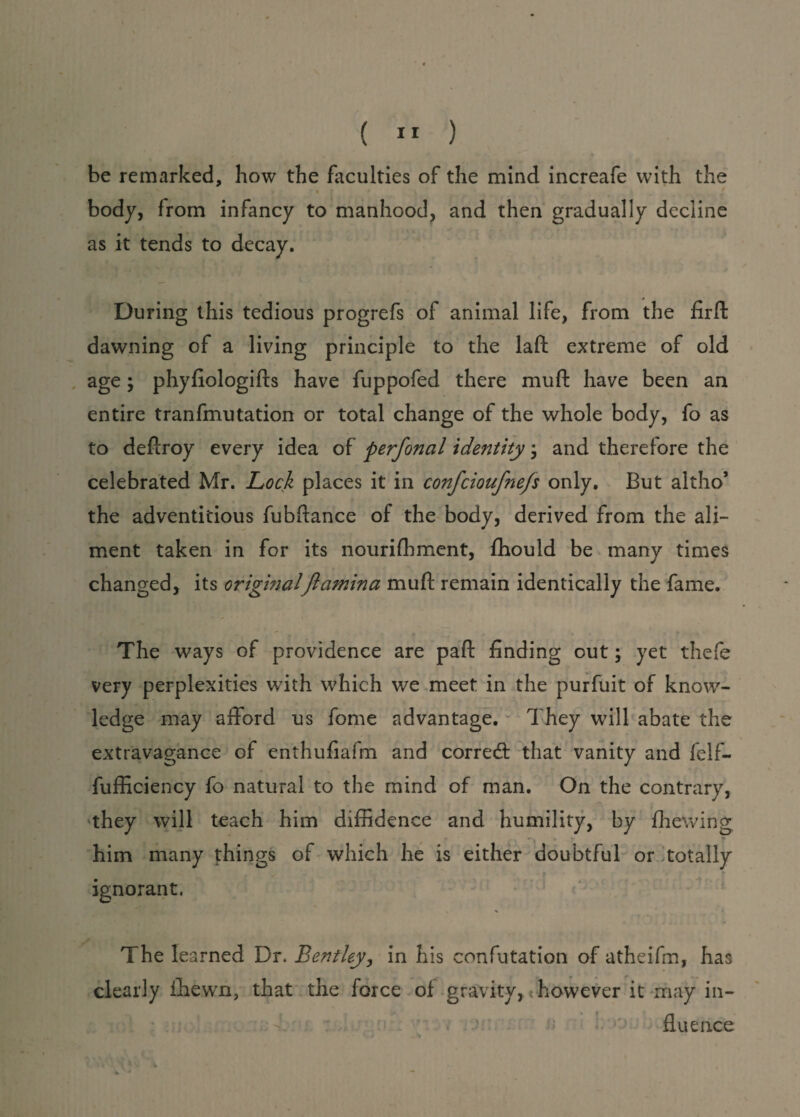 be remarked, bow the faculties of the mind increafe with the • % * body, from infancy to manhood, and then gradually decline as it tends to decay. During this tedious progrefs of animal life, from the firft dawning of a living principle to the laft extreme of old age; phyfiologifls have fuppofed there muft have been an entire tranfmutation or total change of the whole body, fo as to deftroy every idea of perfonal identity; and therefore the celebrated Mr. Lock places it in confcioufnefs only. But altho’ the adventitious fubftance of the body, derived from the ali¬ ment taken in for its nourifhment, ffiould be many times changed, its originalJlamina muft remain identically the fame. The ways of providence are paft finding out; yet thefe very perplexities with which we meet in the purfuit of know¬ ledge may afford us fome advantage. They will abate the extravagance of enthufiafm and corred that vanity and felf- fufficiency fo natural to the mind of man. On the contrary, they will teach him diffidence and humility, by fhewing him many things of which he is either doubtful or totally ignorant, The learned Dr. Bentley, in his confutation of atheifm, has clearly ffiewn, that the force of gravity, however it may in¬ fluence