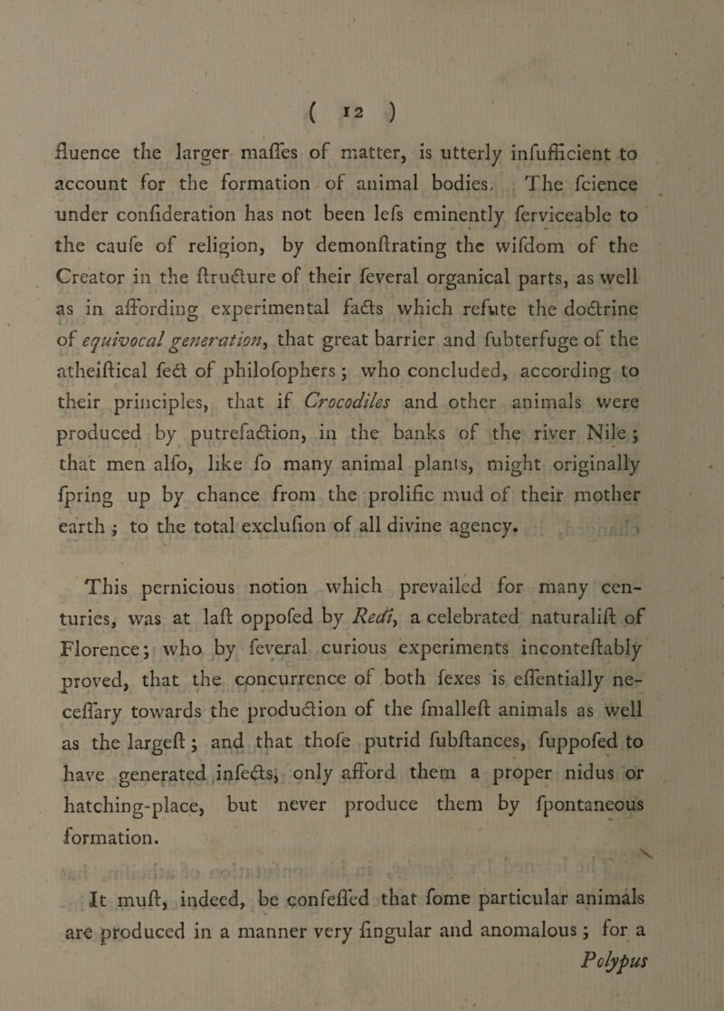 I ( r2 ) fiuence the larger maffes of matter, is utterly infufficient to account for the formation of animal bodies. The fcience under confideration has not been lefs eminently ferviceable to the caufe of religion, by demonftrating the wifdom of the Creator in the ftrudure of their feveral organical parts, as well as in affording experimental fads which refute the dodrine of equivocal generation^ that great barrier and fubterfuge of the * atheiftical fed of philofophers ; who concluded, according to their principles, that if Crocodiles and other animals were produced by putrefadion, in the banks of the river Nile ; that men alfo, like fo many animal plants, might originally fpring up by chance from the prolific mud of their mother earth ; to the total exclufion of all divine agency. This pernicious notion which prevailed for many cen¬ turies, was at laft oppofed by Redi> a celebrated naturalift of Florence; who by feveral curious experiments inconteftably proved, that the concurrence of both fexes is effentially ne- ceffary towards the produdion of the fmalleft animals as well as the largeft; and that thofe putrid fubftances, fuppofed to have generated infeds, only afford them a proper nidus or hatching-place, but never produce them by fpontaneous formation. It mufx, indeed, be confefled that fome particular animals are produced in a manner very fingular and anomalous; for a Polypus