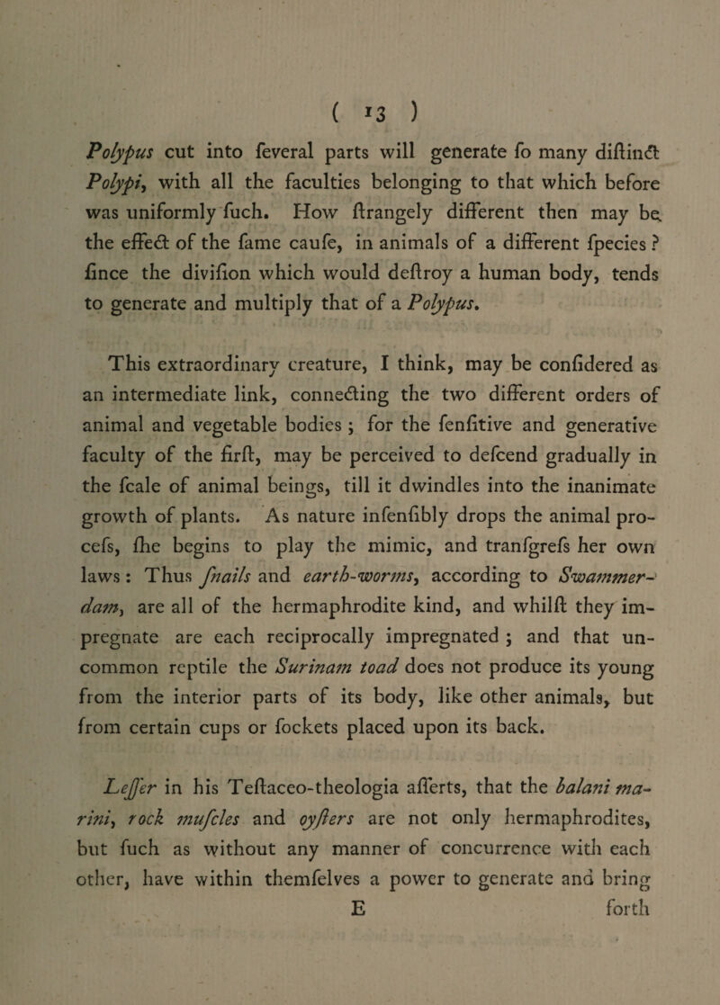 Polypus cut into feveral parts will generate fo many diftindt Polypi* with all the faculties belonging to that which before was uniformly fuch. How ftrangely different then may be. the effedt of the fame caufe, in animals of a different fpecies ? fince the divilion which would deftroy a human body, tends to generate and multiply that of a Polypus. - ' * • X . ~ This extraordinary creature, I think, may be confidered as an intermediate link, conne&ing the two different orders of animal and vegetable bodies; for the fenfitive and generative faculty of the firft, may be perceived to defcend gradually in the fcale of animal beings, till it dwindles into the inanimate growth of plants. As nature infenlibly drops the animal pro- cefs, fhe begins to play the mimic, and tranfgrefs her own laws: Thus fnails and earth-worms, according to Swammer dam, are all of the hermaphrodite kind, and whilft they im¬ pregnate are each reciprocally impregnated \ and that un¬ common reptile the Surina?n toad does not produce its young from the interior parts of its body, like other animals, but from certain cups or fockets placed upon its back. LeJJ'er in his Teftaceo-theologia afferts, that the hala?ii ma- rini, rock mufcles and oyflers are not only hermaphrodites, but fuch as without any manner of concurrence with each other, have within themfelves a power to generate and bring E forth