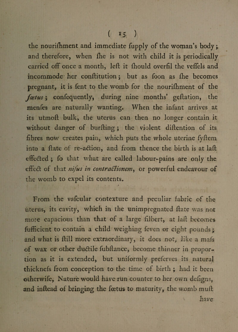 ( *5 ) the nourishment and immediate Supply of the woman’s body; and therefore, when She is not with child it is periodically carried off once a month, left it Should overfil the vefiels and i », \ incommode her constitution; but as foon as She becomes pregnant, it is Sent to the womb for the nourishment of the foetus; confequently, during nine months’ geftation, the menfes are naturally wanting. When the infant arrives at its utmoft bulk, the uterus can then no longer contain it without danger of burfting ; the violent diftention of its fibres now creates pain, which puts the whole uterine fyftem into a Slate of re-adion, and from thence the birth is at laft effeded ; fo that what are called labour-pains are only the .  / effed of that nifus in contraEliGnem, or powerful endeavour of the womb to expel its contents. • t . « From the vafcular contexture and peculiar fabric of the uterus, its cavity, which in the unimpregnated Slate was not more capacious than that of a large filbert, at laft becomes Sufficient to contain a child weighing Seven or eight pounds; and what is Still more extraordinary, it does not, like a mafs of wax or other dudile fubftance, become thinner in propor¬ tion as it is extended, but uniformly preferves its natural thicknefs from conception to the time of birth ; had it been otherwife. Nature would have run counter to her own defigns, and inftead of bringing the fetus to maturity, the womb muft have