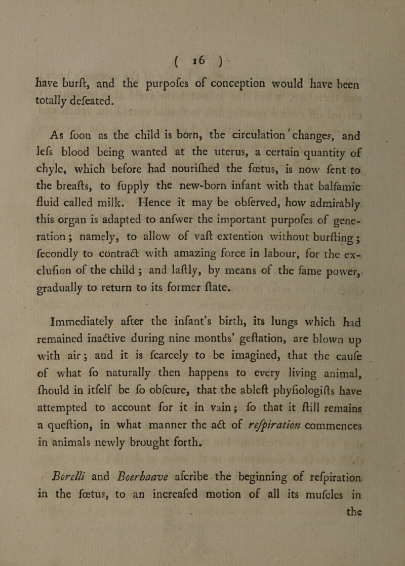 have burft, and the purpofes of conception would have been totally defeated. As foon as the child is born, the circulation changes, and lefs blood being wanted at the uterus, a certain quantity of chyle, which before had nourifhed the foetus, is now fent to the breafts, to fupply the new-born infant with that balfamic fluid called milk. Hence it may be obferved, how admirably this organ is adapted to anfwer the important purpofes of gene¬ ration ; namely, to allow of vaft extention without burfting; fecondly to contract with amazing force in labour, for the ex- clufion of the child ; and laftly, by means of the fame power, gradually to return to its former ftate. Immediately after the infant’s birth, its lungs which had remained inactive during nine months’ geftation, are blown up with air; and it is fcarcely to be imagined, that the caufe of what fo naturally then happens to every living animal, fhould in itfelf be fo obfcure, that the ableft phyflologifts have attempted to account for it in vain; fo that it ftill remains a quefiion, in what manner the adt of refpiration commences in animals newly brought forth. ' t Borelli and Boerhaave afcribe the beginning of refpiration in the foetus, to an increafed motion of all its mufcles in the