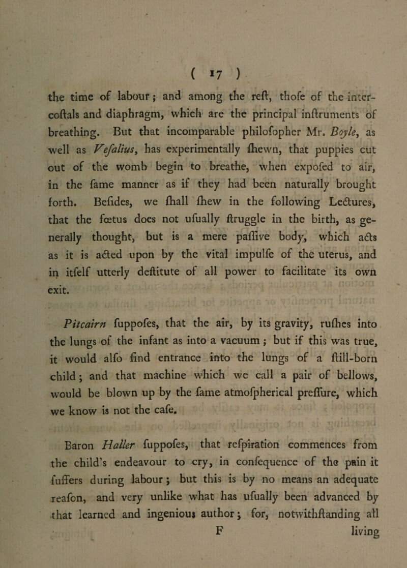 ( *7 ) • • ##' • * f . the time of labour; and among the reft, thofe of the inter- coftals and diaphragm, which are the principal inftruments of breathing. But that incomparable philofopher Mr. Boyley as well as Hefalius, has experimentally {hewn, that puppies cut out of the womb begin to breathe, when expofed to air, in the fame manner as if they had been naturally brought forth. Befides, we fhall fhew in the following Ledtures, that the foetus does not ufually ftruggle in the birth, as ge¬ nerally thought, but is a mere paffive body, which adts as it is adted upon by the vital impulfe of the uterus, and in itfelf utterly deftitute of all power to facilitate its own exit. Pitcairn fuppofes, that the air, by its gravity, rufhes into the lungs of the infant as into a vacuum ; but if this was true, it would alfo find entrance into the lungs of a ftill-born child; and that machine which we call a pair of bellows, would be blown up by the fame atmofpherical preffure, which we know is not the cafe. t / . r. t ’ ;.. < . j \ % ' n • vr;;.; V \ • i . •- . \ -> ' Baron Haller fuppofes, that refpiration commences from the child’s endeavour to cry, in confequence of the pain it * fuffers during labour; but this is by no means an adequate reafon, and very unlike what has ufually been advanced by that learned and ingenious author; for, notwithftanding all ■ F living