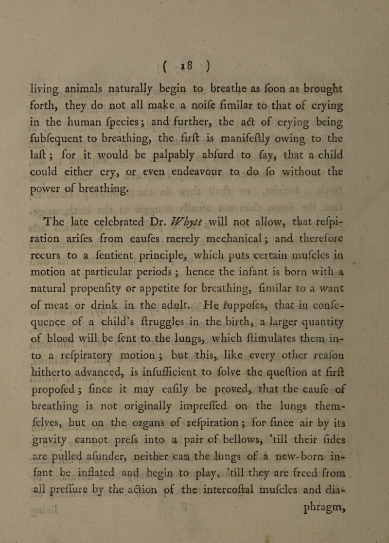 ( *8 ) living animals naturally begin to breathe as Toon as brought forth, they do not all make a noife fimilar to that of crying in the human fpccies; and further, the adt of crying being fubfequent to breathing, the fxrft is manifeftly owing to the laft ; for it would be palpably abfurd to fay, that a child could either cry, or even endeavour to. do fo without the power of breathing. , t ■* . i • The late celebrated Dr. Whytt will not allow, that refpi- ration arifes from caufes merely mechanical; and therefore recurs to a fentient principle, which puts certain mufcles in motion at particular periods; hence the infant is born with a natural propenfity or appetite for breathing, fimilar to a want of meat or drink in the adult. He fuppofes, that in confe- quence of a child’s druggies in the birth, a larger quantity of blood will be fent to the lungs, which ftimulates them in¬ to a refpiratory motion ; but this,, like every other reafon hitherto advanced, is infufficient to folve the queftion at firft JL X w* > X \ * # ■- * 1 ■** “ 4 , * * propofed ; fince it may eafily be proved,, that the caufe of breathing is not originally imprefled on the lungs them- felves, but on the. organs of refpir.ation; for fince air by its “gravity cannot prefs into a pair of bellows, ’till their fides are pulled afunder, neither can the lungs of a new-born in¬ fant be inflated and begin to play, ’till they are freed from ail prefiure by the a&ion of the intercoftal mufcles and dia¬ phragm.