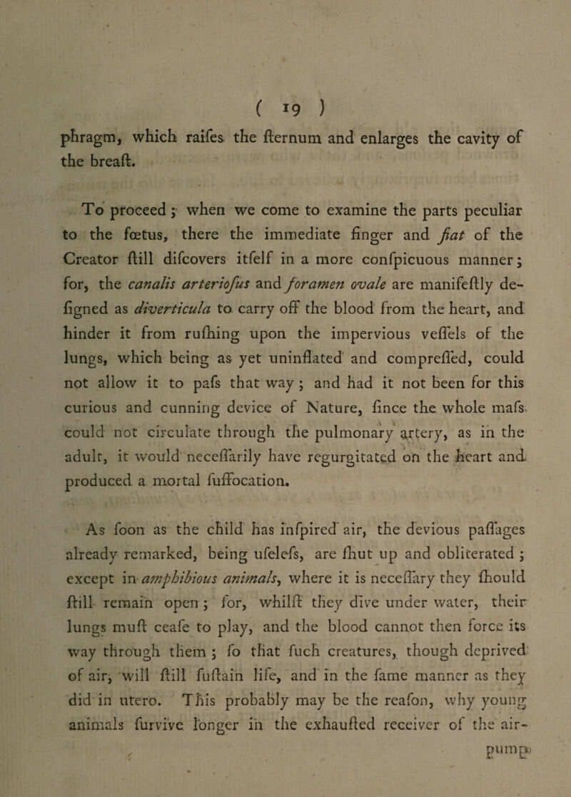 phragm, which raifes the fternum and enlarges the cavity of the breaft. To proceed ; when we come to examine the parts peculiar to the foetus, there the immediate finger and fiat of the Creator (till difcovers itfelf in a more confpicuous manner; for, the canalis arteriofus and foramen ovale are manifeftly de- figned as diverticula to carry off the blood from the heart, and hinder it from rufhing upon the impervious veffels of the lungs, which being as yet uninflated and compreffed, could not allow it to pafs that way ; and had it not been for this curious and cunning device of Nature, fince the whole mafs* could not circulate through the pulmonary artery, as in the adult, it would neceflarily have regurgitated on the heart and produced a mortal luffocation. As foon as the child has infpired air, the devious paflages already remarked, being ufelefs, are fhut up and obliterated ; except in amphibious animals, where it is neceflary they fhould ftill remain open ; for, wdiilft they dive under water, their lungs muft ceafe to play, and the blood cannot then force its way through them ; fo that fuch creatures, though deprived of air, will ftill fuftain life, and in the fame manner as they did in utero. This probably may be the reafon, why young animals furvive longer in the exhaufted receiver of the air- / pump.