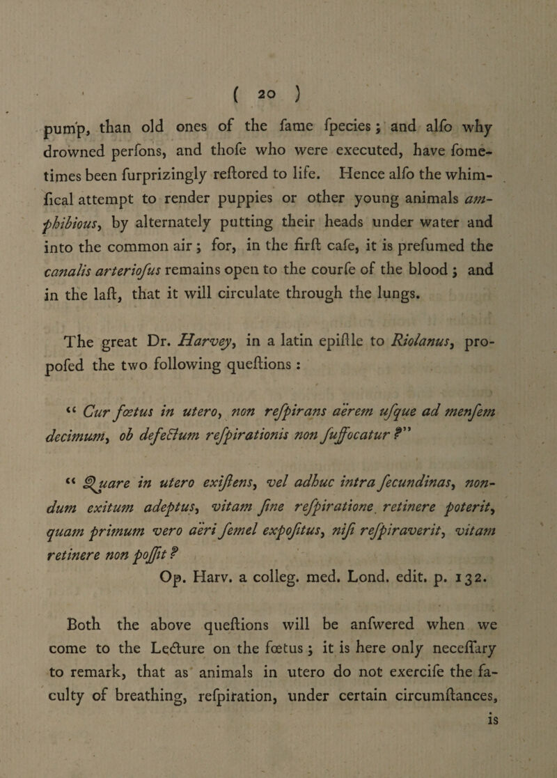 pump, than old ones of the fame fpecies; and alfo why drowned perfons, and thofe who were executed, have fome- times been furprizingly reftored to life. Hence alfo the whim- fical attempt to render puppies or other young animals am¬ phibious ^ by alternately putting their heads under water and into the common air; for, in the firft cafe, it is prefumed the canalis arteriofus remains open to the courfe of the blood ; and in the laft, that it will circulate through the lungs. The great Dr. Harvey, in a latin epiflle to Riolanus, pro- pofed the two following queftions : * <c Cur foetus in utero, non refpirans aerem ufque ad menfem decimum, ob defeElum refpirationis non fuffocatur f” “ ^uare in utero exijlens, vel adhuc intra fecundinas, non- dum exitum adept us, vitam fine refpiratione retinere potent, qua7n primum vero a'eri femel exp oft us, nif refpiraverit, vitam retinere non pojft ? Op. Harv. a colleg. med. Lond. edit. p. 132. Both the above queftions will be anfwered when we come to the Le<fture on the foetus; it is here only neceflary to remark, that as animals in utero do not exercife the fa¬ culty of breathing, refpiration, under certain circumftances. is