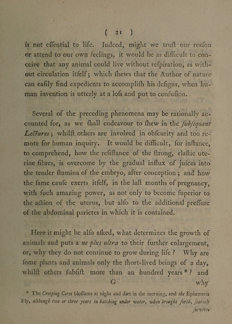 is not eflential to life. Indeed, might we truftour reafon or attend to our own feelings, it would be as difficult to con¬ ceive that any animal could live without refpiration, as with¬ out circulation itfelf; which ffiews that the Author of nature can eafily find expedients to accomplifh his defigns, when hu¬ man invention is utterly at a lofs and put to confufion. * T • 1 - Several of the preceding phenomena may be rationally ac¬ counted for, as we (hall endeavour to fhew in the fubfequent LeElures ; whilft others are involved in obfcurity and too re- mote for human inquiry. It would be difficult, for inftance, to comprehend, how the refinance of the ftrong, elaftic ute¬ rine fibres, is overcome by the gradual influx of juices into the tender ftamina of the embryo, after conception; and how the fame caufe exerts itfelf, in the laft months of pregnancy, with fuch amazing power, as not only to become fuperior to the adiion of the uterus, but alfo to the additional preflure of the abdominal parietes in which it is contained. Here it might be alfo alked, what determines the growth of ■ animals and puts a ne plus ultra to their further enlargement, or, why they do not continue to grow during life ? Why are fome plants and animals only the ihort-lived beings of a day, whilft others fubfift more than an hundred years * ? and G why * The Creeping Ceres blofioms at night and dies in the morning, and the Ephemeris F iy, although two or three years in hatching under water, when brought forth, fcarcely furvives