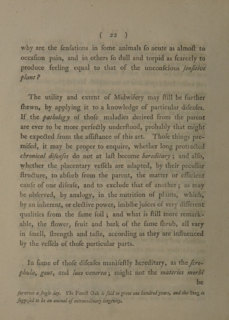 why are the fenfations in fome animals fo acute as almoft to occafion pain, and in others fo dull and torpid as fcarcely to produce feeling equal to that of the unconfcious Jenfttive plant f The utility and extent of Midwifery may (till be further (hewn, by applying it to a knowledge of particular difeafes. If the pathology of thofe maladies derived from the parent are ever to be more perfectly underftood, probably that might be expected from the afliftance of this art. Thofe things pre- mifed, it may be proper to enquire, whether long protracted chronical difeafes do not at laft become hereditary ; and alfo, whether the placentary veffels are adapted, by their peculiar ftrudure, to abforb from the parent, the matter or efficient caufe of one difeafe, and to exclude that of another; as may be obferved, by analogy, in the nutrition of plants, which, by an inherent, or elective power, imbibe juices of very different qualities from the fame foil ; and what is (till more remark¬ able, the flower, fruit and bark of the fame fhrub, all vary in (inell, ftrength and tafle, according as they are influenced by the vefiels of thofe particular parts. In fome of thofe difeafes manifeftly hereditary, as thz fcro- phula, gouty and lues vetierea \ might not the materies morhi be * • / furvhes a fingle day. The Foreft Oak is paid to gr gw one hundred years, and the Stag is. guppofed to he an animal of extraordinary longevity*