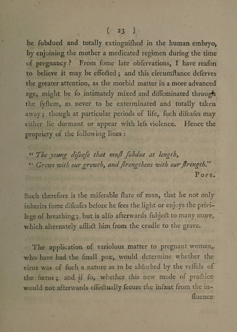 be fubdued and totally extinguifhed in the human embryo, by enjoining the mother a medicated regimen during the time of pregnancy ? From fome late obfervations, I have reafon to believe it may be efleded ; and this circumftance deferves the greater attention, as the morbid matter in a more advanced age, might be fo intimately mixed and diffeminated through the fyftem, as never to be exterminated and totally taken away; though at particular periods of life, fuch difeafes may either lie dormant or appear with lefs violence. Hence the propriety of the following lines : cc The young difeafe that tnuft fubdue at lengthy il Grows with our growth, and Jlrengthens with our ftrengthT Pope, Such therefore is the miferable (late of man, that be not only inherits fome difeafes before he fees the light or enjoys the privi¬ lege of breathing; but is alfo afterwards fubjed to many more, which alternately afllid him from the cradle to the grave. The application of variolous matter to pregnant women,, who have had the fmall pox, would determine whether the virus was of fuch a nature as to be abfcrbed by the vtflels of the foetus \ and if fo, whether this new mode of p rad ice: would not afterwards effedually fecure the infant from the in¬ fluence