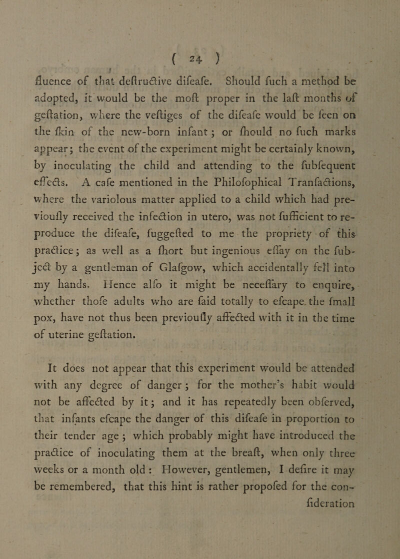 fluence of that deflrudlive difeafe. Should fuch a method be adopted, it would be the moft proper in the laft months of geftation, where the vefliges of the difeafe would be feen on the {kin of the new-born infant; or fhould no fuch marks appear; the event of the experiment might be certainly known, by inoculating the child and attending to the fubfequent efTedts. A cafe mentioned in the Philofophical Tranfadtions, where the variolous matter applied to a child which had pre- vioufly received the infection in utero, was not fufficient to re¬ produce the difeafe, fuggehed to me the propriety of this pradtice; as well as a fhort but ingenious effay on the fuh- jedt by a gentleman of Glafgow, which accidentally fell into my hands. Hence alfo it might be necefiary to enquire, wThether thofe adults who are faid totally to efcape. the fmall pox, have not thus been previoufly affedted with it in the time of uterine geftation. It does not appear that this experiment would be attended with any degree of danger ; for the mother’s habit would not be affedted by it; and it has repeatedly been obferved, that infants efcape the danger of this difeafe in proportion to their tender age ; which probably might have introduced the pradtice of inoculating them at the bread, when only three weeks or a month old : However, gentlemen, I defire it may be remembered, that this hint is rather propofed for the con- fideration