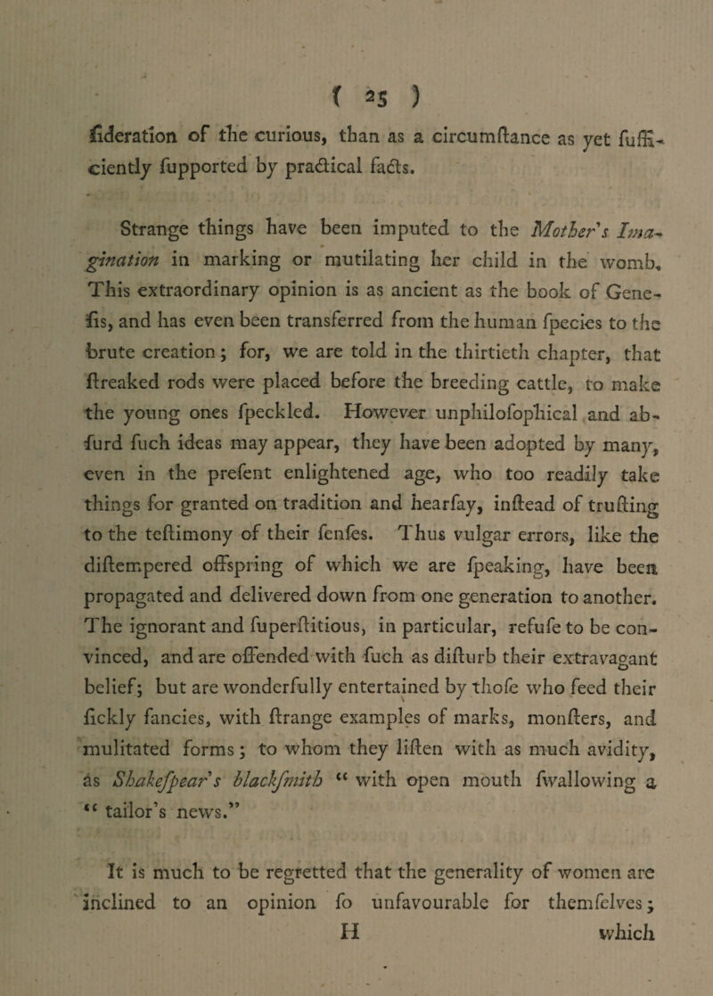 y liberation of the curious, than as a eircum fiance as yet fuffiU ciently fupported by practical fads. # \ Strange things have been imputed to the Mother's Ima¬ gination in marking or mutilating her child in the womb* This extraordinary opinion is as ancient as the book of Gene- ffs, and has even been transferred from the human fpecies to the brute creation ; for, we are told in the thirtieth chapter, that ftreaked rods were placed before the breeding cattle, to make the young ones fpeckled. However unphilofophical and ab- furd fuch ideas may appear, they have been adopted by many, even in the prefent enlightened age, who too readily take things for granted on tradition and hearfay, inftead of trufling to the teftimony of their fenfes. Thus vulgar errors, like the diftempered offspring of which we are fpeaking, have been propagated and delivered down from one generation to another. The ignorant and fuperftitious, in particular, refufe to be con¬ vinced, and are offended with fuch as difturb their extravagant belief; but are wonderfully entertained by thofe who feed their fickly fancies, with ftrange examples of marks, monfters, and mulitated forms; to whom they liften with as much avidity, as Shakefpear s blackfmith “ with open mouth fwallowing a cc tailor’s news.” It is much to be regretted that the generality of women are inclined to an opinion fo unfavourable for themfelves; II which