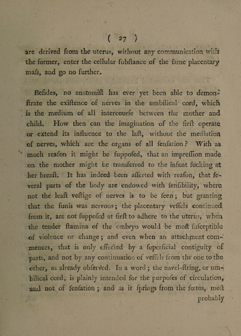 * * # - r- to to f » ' are derived from the uterus, without any communication with the former, enter the cellular fubftance of the fame placentary mafs, and go no further, Befides, no anatomifi has ever yet been able to demon- flrate the exiftence of nerves in the umbilical cord, which is the medium of all intercourfe between the mother and child. How then can the imagination of the firfh operate or extend its influence to the lafl, without the mediation of nerves, which are the organs of all fenfation? With as much reafon it might be fuppofed, that an imprefiion made on the mother might be transferred to the infant fucking at her bread. It has indeed been afferted with reafon, that fe- veral parts of the body are endowed with fenfibility, where not the leaf! veftige of nerves is to be ieen; but granting that the funis was nervous; the placentary veffels continued . / from it, are not fuppofed at fird to adhere to the uterus, when e * * * * * the tender ffamina of the embryo would be mod fufceptible of violence or change; and even when an attachfnent com¬ mences, that is only tffedted by a fuperficial contiguity of parts, and not by any continuation of veffels from the one to the other, as already obferved. In a wrord ; the navel-firing, or um-r bilical cord, is plainly intended for the purposes of circulation, and not of fenfation ; and as it fprings from the foetus, mod probably