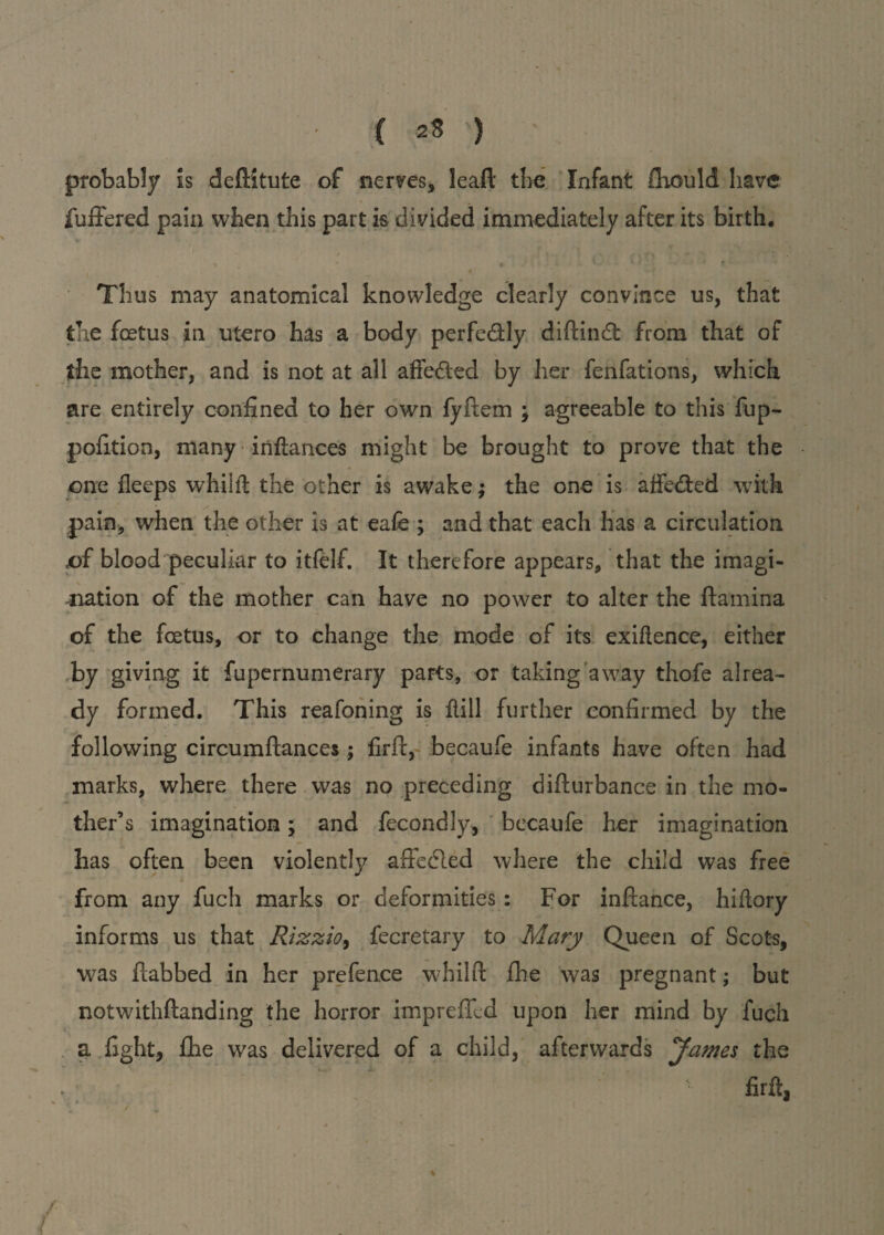probably Is deditute of nerves, lead the Infant Aiould have fudered pain when this part is divided immediately after its birth. • v » * t- 11; * » - • Thus may anatomical knowledge clearly convince us, that the foetus in utero has a body perfe&ly didin dt from that of the mother, and is not at all afiedted by her fenfations, which are entirely confined to her own fydem ; agreeable to this fup- pofition, many inflances might be brought to prove that the one deeps whiid the other is awake; the one is affedted with pain, when the other is at eafe ; and that each has a circulation of blood peculiar to itfelf. It therefore appears, that the imagi¬ nation of the mother can have no power to alter the damina of the foetus, or to change the mode of its exigence, either by giving it fupernumerary parts, or taking away thofe alrea¬ dy formed. This reafoning is dill further confirmed by the following circumdances ; fird, becaufe infants have often had marks, where there was no preceding didurbance in the mo¬ ther’s imagination; and fecondly, becaufe her imagination has often been violent!}/ affedled where the child was free from any fuch marks or deformities : For indance, hidory informs us that Rizzio, fecretary to Mary Queen of Scots, was dabbed in her prefence whild fhe was pregnant; but notwitlidanding the horror impreffed upon her mind by fuch a fight, fhe was delivered of a child, afterwards James the • fird, /