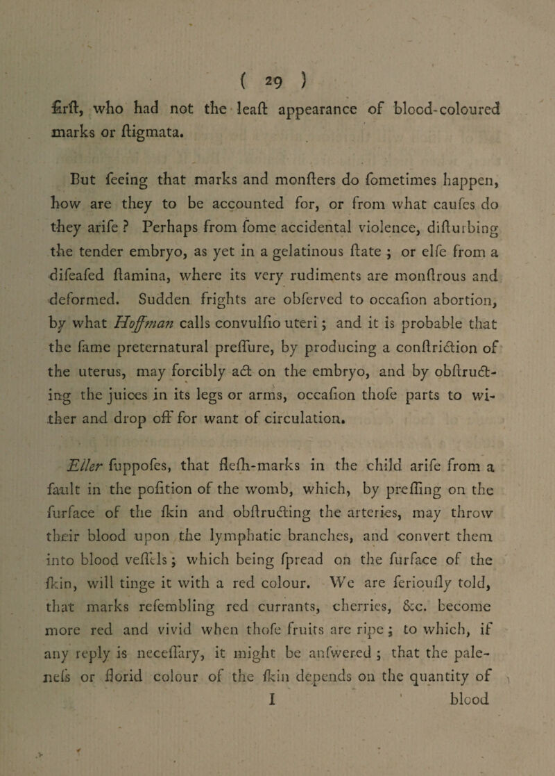 £rft, who had not the leaft appearance of blood-coloured marks or ftigmata. But feeing that marks and monfters do fometimes happen, how are they to be accounted for, or from what caufes do they arife ? Perhaps from fome accidental violence, difturbing the tender embryo, as yet in a gelatinous ftate ; or elfe from a difeafed flamina, where its very rudiments are monflrous and deformed. Sudden frights are obferved to occafion abortion, by what Hoffman calls convulfio uteri; and it is probable that the fame preternatural preffure, by producing a conflridtion of the uterus, may forcibly act on the embryo, and by obftrudt- ing the juices in its legs or arms, occafion thofe parts to wi¬ ther and drop off* for want of circulation. Eller fuppofes, that flefh-marks in the child arife from a fault in the petition of the womb, which, by prefling on the furface of the fkin and obftrueffing the arteries, may throw their blood upon the lymphatic branches, and convert them into blood vefllls; which being fpread on tire furface of the fkin, will tinge it with a red colour. We are ferioufly told, that marks refembling red currants, cherries, &c. become more red and vivid when thofe fruits are ripe ; to which, if any reply is neceflary, it might be anfwered ; that the pale- nels or florid colour of the fkin depends on the quantity of I blood