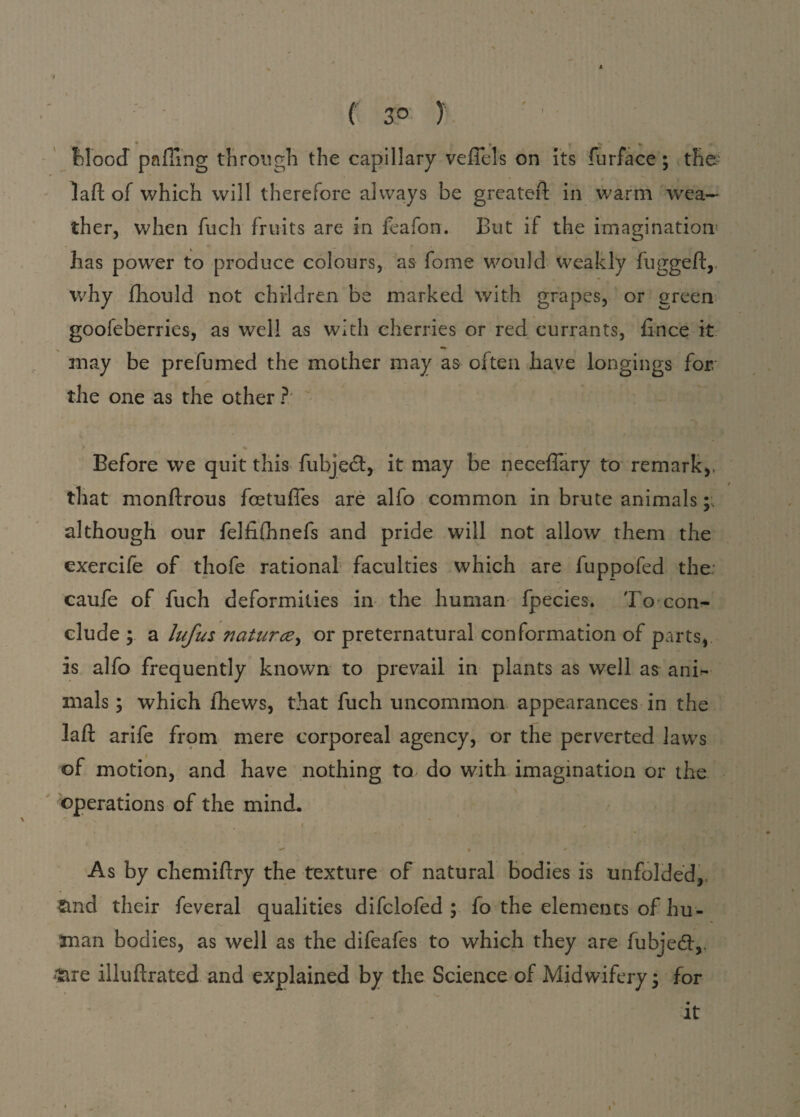♦ f 3° ) Mood palling through the capillary veffels on its furface ; the lad of which will therefore always be greated in warm wea¬ ther, when fuch fruits are in feafon. But if the imagination5 has power to produce colours, as fome would weakly lugged, why fhould not children be marked with grapes, or green gooleberries, as well as with cherries or red currants, lince it may be prefumed the mother may as often have longings for.' the one as the other ? Before we quit this fubject, it may be necefTary to remark,, that mondrous fcetufles are alfo common in brute animals; although our fellilhnefs and pride will not allow them the exercife of thofe rational faculties which are fuppofed the. caufe of fuch deformities in the human fpecies. To con¬ clude ; a lufus naturce, or preternatural conformation of parts, is alfo frequently known to prevail in plants as well as anir- mals; which thews, that fuch uncommon appearances in the lad arife from mere corporeal agency, or the perverted laws of motion, and have nothing to do with imagination or the operations of the mind. i ✓ * • *' As by chemidry the texture of natural bodies is unfolded, and their feveral qualities difclofed ; fo the elements of hu¬ man bodies, as well as the difeafes to which they are fubjedt,. are illudrated and explained by the Science of Midwifery; for it