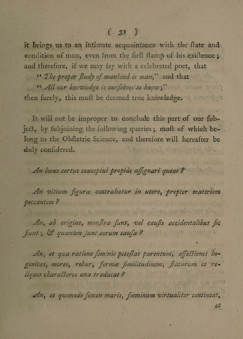 f J' ) % * it brings us to an intimate acquaintance with the ftate and condition of man, even Irorn the firPc ftamp of his exigence ; and therefore, if we may fay with a celebrated poet, that <c I*he proper finely\of mankind is manfi' and that c< All our knowledge is ourfelves to know then Purely, this muft be deemed true knowledge. * It will not be improper to conclude this part of our fub- je£f, by fubjoining the following queries; mo ft of which be- long to the Obftetric Science, and therefore will hereafter be duly coniidered. An locus cert us concept ui propius afifignari queat ? An vitium figured contrahatur in utero, propter materiem An, ab origine, monjlra fiunt, vel caufis accidentalihus file fiunt; & queen am Junt eorum caufiee ? % An, et qua rat ion e fieminis potefias parentum, afifieEliones in- -* genitas, mores, robur, formee fimilitudinem, fiaturum et re~ Jiquos chara&eres una traducat ? An-) et quomodo fietnen mart’s, feeminam virtualiter continent, et peccantem ?■