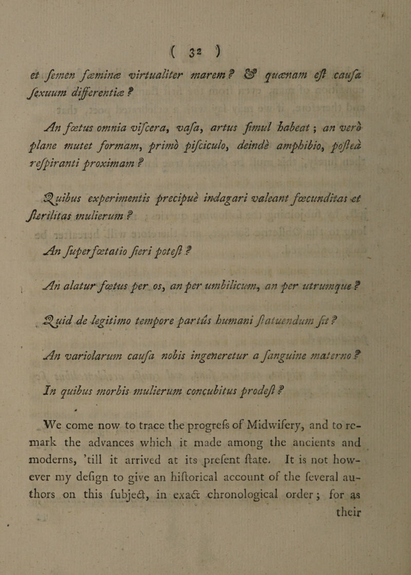 et fetnen fcemince virtualiter marem ? W qucetxam eft caufa fexuiun differ entice f An foetus omnia vifcera, vafa, artus ftmul habeat; an verb plane mutet form am ^ primo pifciculo> deinde amphibio, pofted refpiranti proxmiam ? ^uibus experiment is precipue indagari valeant fcecunditas -et fterihtas mulieru'm ? ■ A. +-J » *• •«* M -4 *' * k An fuperfoetatio fteri pot eft ? An alatur foetus per os, an per umbilicum, an per utrumque ? S^uid de legitimo teitipore partus humani ftatumdum ft f i . An variolarum caufa nobis ingeneretur a fanguine matemo f _ if ■ *v • In quibus morbis mulierum concubitus prodeft P * > * 4 We come now to trace the progrefe of Midwifery, and to re¬ mark the advances which it made among the ancients and moderns, ’till it arrived at its prefent ft ate. It is not how¬ ever my defign to give an hiftorical account of the feveral au¬ thors on this fu’ojed, in exadi: chronological order; for as their