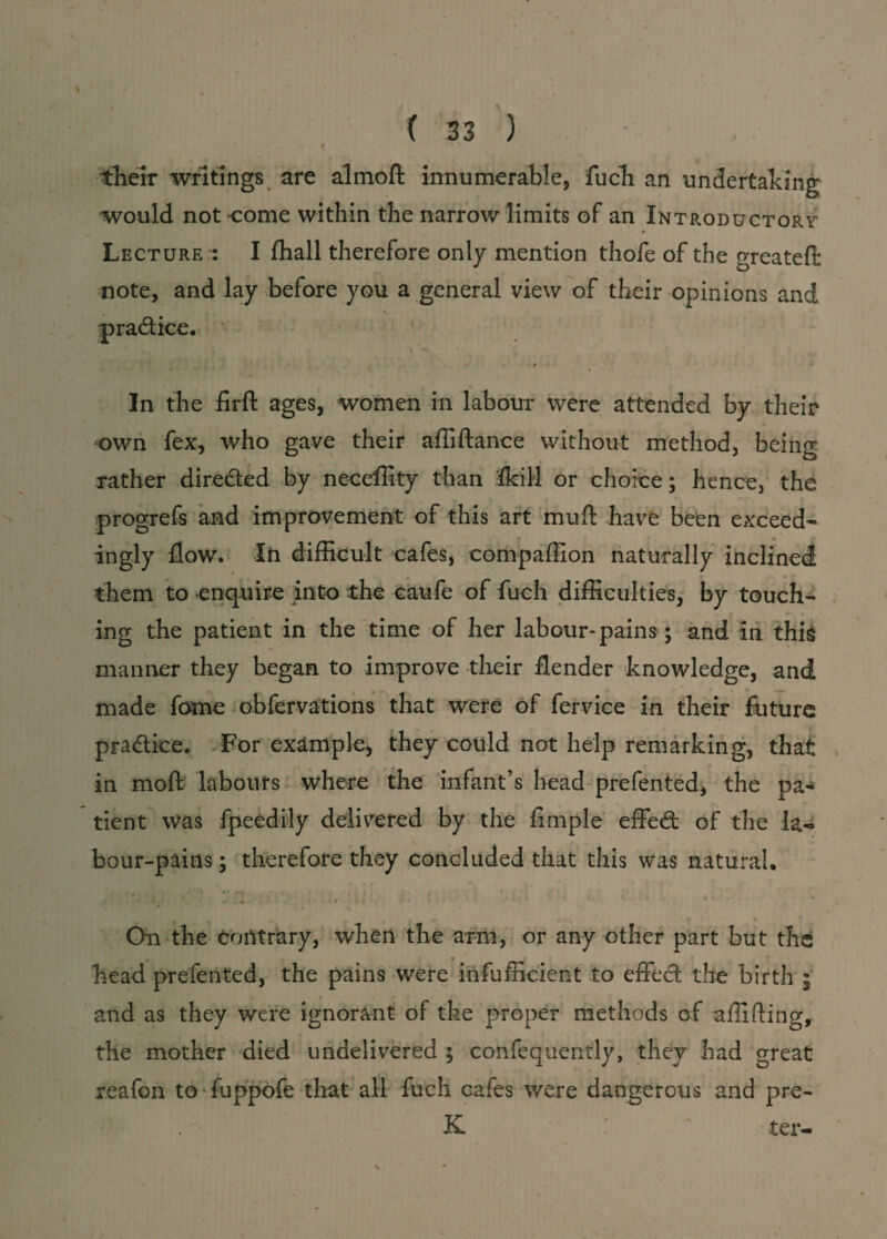 tkeir writings are almoft innumerable, fuch an undertaking would not come within the narrow limits of an Introductory * Lecture : I ffiall therefore only mention thofe of the greateft note, and lay before you a general view of their opinions and H , ' 4 0 In the firft ages, women in labour were attended by their own fex, who gave their affiftance without method, being rather direded by neceffity than fkiM or choice; hence, the progrefs and improvement of this art mud have been exceed* ingly flow. In difficult cafes, compaffion naturally inclined them to enquire into the caufe of fuch difficulties, by touch¬ ing the patient in the time of her labour-pains; and in this manner they began to improve their flender knowledge, and made forne obfervations that were of fervice in their future pradice. For example, they could not help remarking, that in moft labours where the infant’s head prefented, the pa¬ tient Was fpeedily delivered by the Ample effed of the la* bour-pains; therefore they concluded that this was natural. On the contrary, when the arm, or any other part but the 0 • T _ J __ head prefented, the pains were infufficient to effed the birth 5 and as they were ignorant of the proper methods of aflifling, the mother died undelivered ; confequently, they had great reafon to fuppofe that all fuch cafes were dangerous and pre- K ter-