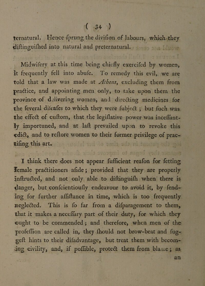 ternatural. Hence fprung the divifion of labours, whichthey diftinguifhed into natural and preternatural. Midwifery at this time being chiefly exercifed by women, it frequently fell into abufe. To remedy this evil, we are told that a law was made at Athens, excluding them from practice, and appointing men only, to take upon them the province of delivering women, and directing medicines for the feveral dileafes to which they were fubjedt ; but fuch was the effedt of cuftom, that the legiflative power was inceflant- ly importuned, and at laft prevailed upon to revoke this cdidt, and to reftore women to their former privilege of prac- tiflng this art* » # 9 « 9 . • . • • ■ * ;♦ I think there does not appear fufEcient reafon for fetting female pradtitioners aflde; provided that they are properly inftrudted, and not only able to diftinguifh when there is danger, but confcientioufly endeavour to avoid it, by fend¬ ing for further afliftance in time, which is too frequently negledted. This is fo far from a difparagement to them, that it makes a neceflary part of their duty, for which they ought to be commended ; and therefore, when men of the / profeflion are called in, they fhould not brow-beat and fug- gefl: hints to their difadvantage, but treat them with becom¬ ing civility, and, if poffible, protedt them from blame y as an