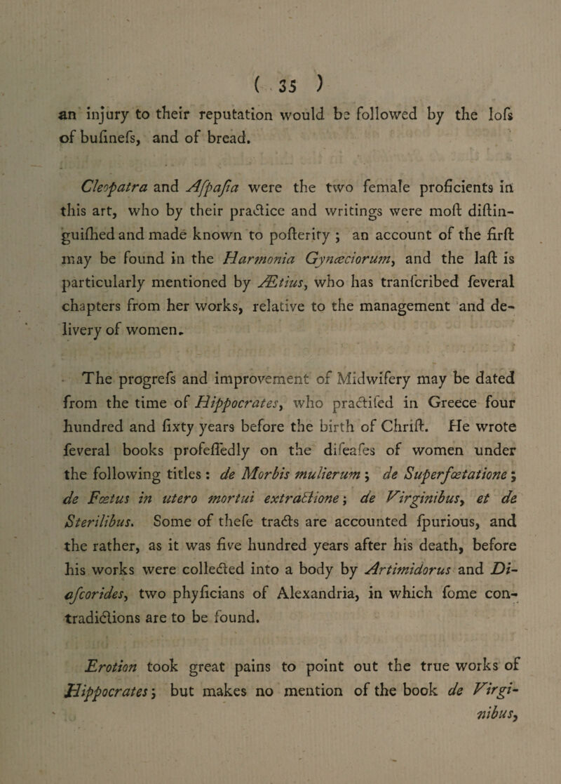 an injury to their reputation would be followed by the Iofs of bufinefs, and of bread. Cleopatra and Afpafia were the two female proficients in this art, who by their pra&ice and writings were moft diftin- guiihed and made known to pofteriry ; an account of the fir ft may be found in the Harmonia Gynceciorum, and the laft is particularly mentioned by yEtox, who has tranfcribed feveral chapters from her works, relative to the management and de¬ livery of women. X - ■ ' 2 v r 1. ■ - ? The progrefs and improvement of Midwifery may be dated from the time of Hippocrates, who pra&ifed in Greece four hundred and fixty years before the birth of Chrift. He wrote feveral books profefiedly on the difeafes of women under the following titles: de Morbis mulierum ; de Superfcetatione; de Foetus in utero mortui extratlione; de Virginibusy et de Sterilibus. Some of thefe trails are accounted fpurious, and the rather, as it was five hundred years after his death, before his works were colle&ed into a body by Artimidorus and Di- cfcorides, two phyficians of Alexandria, in which fome con- tradiclions are to be found. Erotion took great pains to point out the true works of Hippocrates y but makes no mention of the book de Virgi- nibusy