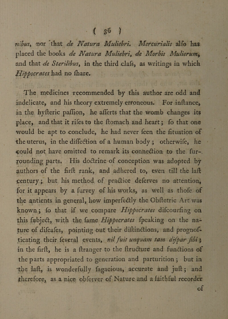 nihuS) nor that de Natura Muliebru Mercurialis alfo has placed the books de Natura Muliebri, de Morbis Mulierum.., and that de Sterilibus, in the third clafs, as writings in which Hippocrates had no fhare. The medicines recommended by this author are odd and indelicate, and his theory extremely erroneous. For inftance, in the hyfteric paflion, he afferts that the womb changes its place, and that it rifes to the ftomach and heart; fo that one would be apt to conclude, he had never feen the fituation of the uterus, in the difie&ion of a human body ; otherwife, he could not have omitted to remark its connection to the fur-. rounding parts. His doctrine-of conception was adopted by * authors of the firft rank, and adhered to, even till the laft vr - * ' , * « *  century; but his method of practice deferves no attention, for it appears by a furvey of his works, as well as thofe of the antients in general, how imperfectly the Obftetric Art was known; fo that if we compare Hippocrates difeourfing on this fubjeCt, with the fame Hippocrates fpeaking on the na¬ ture of difeafes, pointing out their diftinCtions, and prognos¬ ticating their feveral events, nil fuit uriquam tarn difpar Jibi ; * N s in the firft, he is a ftranger to the ftruCture and functions of the parts appropriated to generation and parturition; but in * * 'the laft, is wonderfully Sagacious, accurate and juft; and therefore, as a nice obferver of Nature and a faithful recorder of