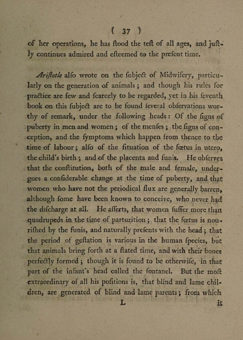 of her operations, he has flood the teft of all ages, and juft- 3y continues admired and efteemed to the prefent time. * jQriftotle alfo wrote on the fubjedi of Midwifery, particu¬ larly on the generation of animals; and though his rules for practice are few and fcarcely to be regarded, yet in his feventli book on this fubjecfl are to be found feverai obfervations wor¬ thy of remark, under the following heads: Of the Jigns of puberty in men and women ; of the menfes ; the figns of con¬ ception, and the fymptoms which happen from thence to the time of labour; alfo of the fltuation of the foetus in utero, the child’s birth ; and of the placenta and funis. He obferves that the conftitution, both of the male and female, under- goes a confiderable change at the time of puberty, and thjit women who have not the periodical flux are generally barren, although fome have been known to conceive, who never had the difcharge at all. He afferts, that women fuffer more than quadrupeds in the time of parturition ; that the foetus is nou¬ rished by the funis, and naturally prefents with the head; that the period of geftation is various in the human fpecies, but that animals bring forth at a fiated time, and with their bones perfectly formed ; though it is found to be otherwife, in that part of the infant’s head called the fontanel. But the moft extraordinary of all his pofltions is, that blind and lame chil¬ dren, are generated of blind and lame parents; from which /