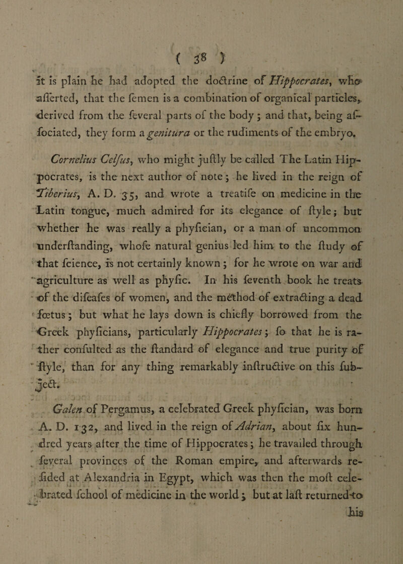 it is plain he had adopted the dodrine of Hippocrates, wh©- aflerted, that the femen is a combination of organ ical particles,, derived from the feveral parts of the body ; and that,, being a£~ fociated, they form agenitura or the rudiments of the embryo. Cornelius Celf us, who might juftly be called The Latin Hip¬ pocrates, is the next author of note \ he lived in the reign of !Tiberius, A. D. 35, and wrote a treatife on medicine in the Latin tongue, much admired for its elegance of ftyle; but whether he was really a phyfieian, or a man of uncommon underftanding, whofe natural genius led him to the ftudy of that fcience, is not certainly known; for he wrote on war and ‘ agriculture as well as phyflc. In his feventh book he treats of the difeafes of women, and the method of extrading a dead f foetus; but what he lays down is chiefly borrowed from the Greek phyficians, particularly Hippocrates y fo that he is ra¬ ther confulted as the ftandard of elegance and true purity of ‘ flyle, than for any thing remarkably inftrudive on this fub- Jed* Galen of Pergamus, a celebrated Greek phyflcian, was born A. D. 132, and lived in the reign oi Adrian, about flx hun- dred years alter the time of Hippocrates; he travailed through feyeral provinces of the Roman empire, and afterwards re- fided at Alexandria in Egypt, which was then the moll cele¬ brated fchool of medicine in the world > but at laft returned'to * ' Lis