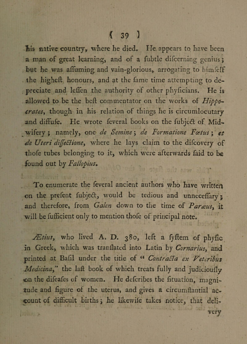Ills native country,, where he died. lie appears to have been a man of great learning, and of a fubtle difcerning genius; but he was affirming and vain-glorious, arrogating to himfelf the higheft honours, and at the fame time attempting to de¬ preciate and leffen the authority of other phyficians. He is + i allowed to be the belt commentator on the works of Hippo¬ crates, though in his relation of things he is circumlocutary and diffufe. He wrote feveral books on the fubjedl of Mid¬ wifery ; namely, one de Semine; de Formatione Fast us ; et de Uteri dijfe&ioney where he lays claim to the difcovery of thole tubes belonging to it, which were afterwards faid to be found out by Fallopius. J ' * ' ' * T • n I ' I * ’ \ » ~ 4 ‘ • • • To enumerate the feveral ancient authors who have written on the prefent fubjedt, would be tedious and unneceffary * and therefore, from Galen down to the time of Par<zusy it will be fufficient only to mention thofe of principal note. udEtius, who lived A. D. 380, left a lyfiem of phyfic in Greek, which was tranflated into Latin by Cornariusy and printed at Bafil under the title of c< Coj'itraEla ex Veteribus ,Medicinal9 the lafl book of which treats fully and judicioufly <on the difeafes of women. He defcribes the fituation, magni¬ tude and figure of the uterus, and gives a circumflantial ac¬ count of difficult births; he likewife takes notice, that deli-