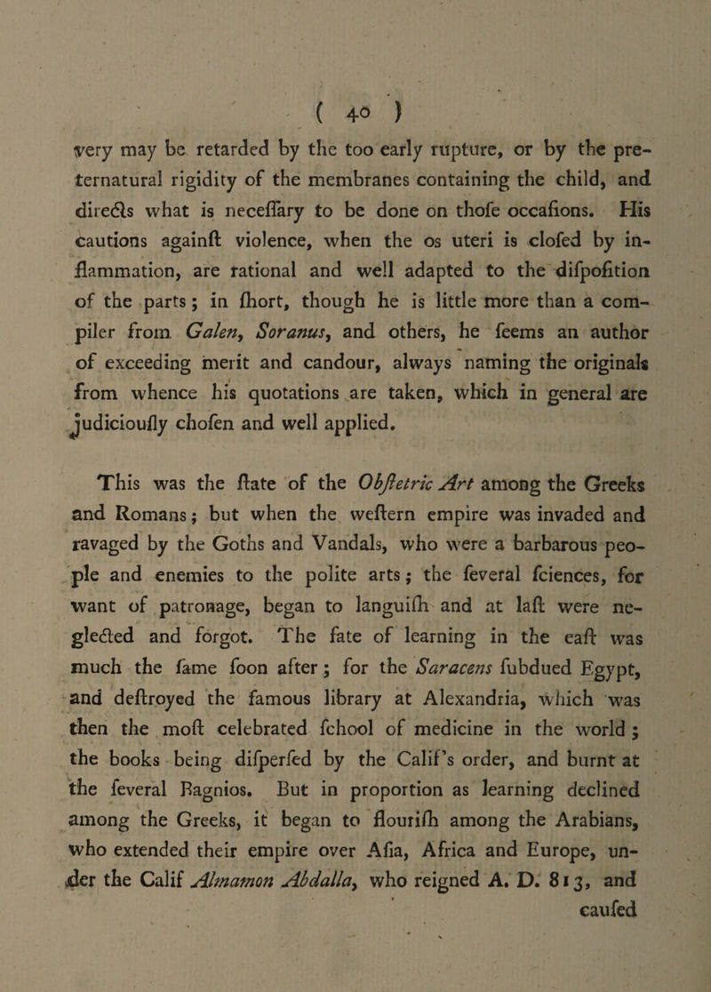 { 4-0 ) tfery may be retarded by the too early rupture, or by the pre¬ ternatural rigidity of the membranes containing the child, and diredls what is neceflary to be done on thofe occafions. His cautions againft violence, when the os uteri is clofed by in¬ flammation, are rational and well adapted to the difpofition of the parts; in fhort, though he is little more than a com¬ piler from Galen, Soranus, and others, he feems an author of exceeding merit and candour, always naming the originals i v from whence his quotations are taken, which in general are judicioufly chofen and well applied. This was the flate of the Objletrk Art among the Greeks and Romans; but when the vveftern empire was invaded and ravaged by the Goths and Vandals, who were a barbarous peo¬ ple and enemies to the polite arts; the feveral fciences, for want of patronage, began to languifh and at laft were ne- gledted and forgot. The fate of learning in the eaft was much the fame foon after; for the Saracens fubdued Egypt, and deftroyed the famous library at Alexandria, which was then the mod celebrated fchool of medicine in the world ; the books being difperfed by the Calif’s order, and burnt at the feveral Bagnios. But in proportion as learning declined among the Greeks, it began to flourish among the Arabians, who extended their empire over Afia, Africa and Europe, un¬ der the Calif Almamon Abdallay who reigned A. D. 813, and caufed