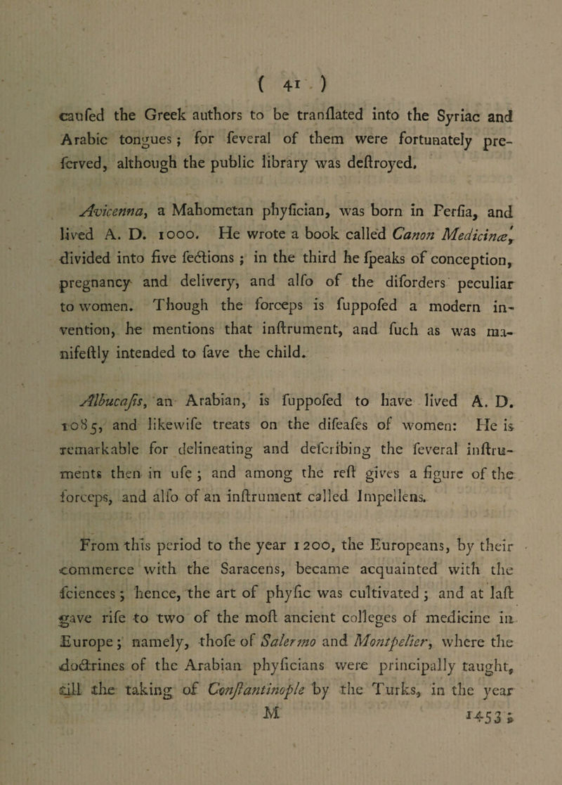 caufed the Greek authors to be tranflated into the Syriac and Arabic tongues; for feveral of them were fortunately pre- fcrved, although the public library was deftroyed, Avicenna, a Mahometan phyfician, was born in Perfia, and lived A. D. 1000. He wrote a book called Canon Medicince\ divided into five fe<5tions ; in the third he fpeaks of conception, pregnancy and delivery, and alfo of the diforders peculiar to women. Though the forceps is fuppofed a modern in¬ vention, he mentions that inftrument, and fuch as was ma- nifeftly intended to fave the child. Albucajis, an Arabian, is fuppofed to have lived A. D. 1085, and likewife treats on the difeafes of women: He is remarkable for delineating and defcribing the feveral inftru¬ ment s then in ufe ; and among the reft gives a figure of the forceps, and alio of an inftrument called Impellens. From this period to the year 1200, the Europeans, by their commerce with the Saracens, became acquainted with the fciences; hence, the art of phyfic was cultivated \ and at laft gave rife to two of the moft ancient colleges of medicine in Europe ; namely, thofe of Saiermo and Montpelier, where the doctrines of the Arabian phyficians were principally taught, dll tire taking of Cwjlantinople by the Turks, in the year .. M 1453 h