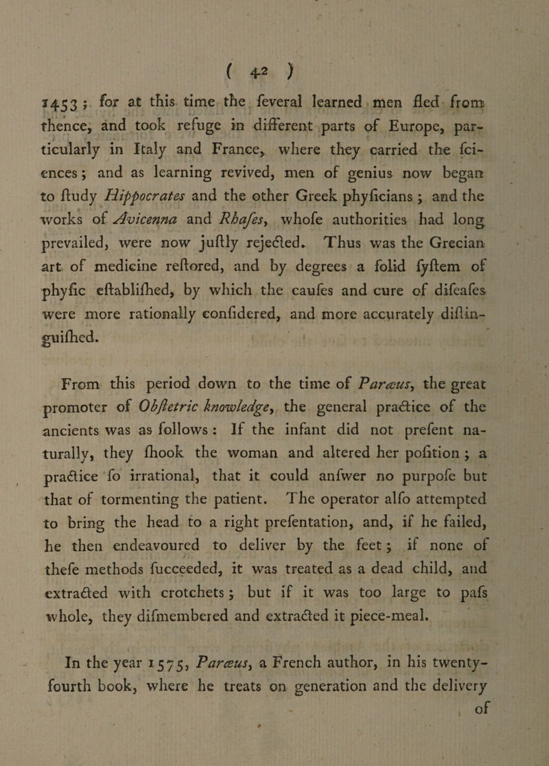 3 453 5 f*or at Ais time the feveral learned men fled from ... • * j j ' ' thence, and took refuge in different parts of Europe, par* i - ticularly in Italy and France,, where they carried the fci- ences; and as learning revived, men of genius now began to fludy Hippocrates and the other Greek phyflcians; and the works of Avicenna and Rhafes, whofe authorities had long prevailed, were now juftly rejected* Thus was the Grecian art of medicine reftored, and by degrees a folid fyftem of phyfic eftablifhed, by which the caufes and cure of difeafes were more rationally eonfidered, and more accurately diflin- guifhed. <d From this period down to the time of Parecus, the great promoter of Obfletric knowledge, the general practice of the ancients was as follows : If the infant did not prefent na¬ turally, they fhook the woman and altered her pofition ; a practice fo irrational, that it could anfwer no purpofe but that of tormenting the patient. The operator alfo attempted to bring the head to a right prefentation, and, if he failed, he then endeavoured to deliver by the feet; if none of thefe methods fucceeded, it was treated as a dead child, and extracted with crotchets; but if it was too large to pafs whole, they difmembered and extracted it piece-meal. In the year 1575, Parceus, a French author, in his twenty* fourth book, where he treats on generation and the delivery > of . ' » •