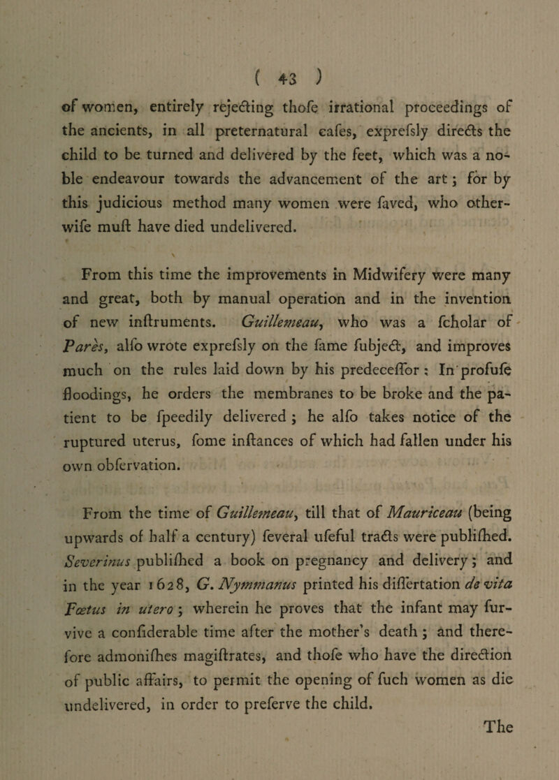of women, entirely reje&ing thofe irrational proceedings of the ancients, in all preternatural cafes, exprefsly directs the child to be turned and delivered by the feet, which was a no¬ ble endeavour towards the advancement of the art; for by this judicious method many women were faved, who other- wife muft have died undelivered. f \ From this time the improvements in Midwifery were many and great, both by manual operation and in the invention * of new inftruments. Guillemeau, who was a fcholar of Pares, alfo wrote exprefsly on the fame fubjeft, and improves much on the rules laid down by his predeceffor ; In'profufe floodings, he orders the membranes to be broke and the pa¬ tient to be fpeedily delivered ; he alfo takes notice of the ruptured uterus, fome inltances of which had fallen under his own obfervation. From the time of Guillemeau, till that of Mauriceau (being upwards of half a century) feveral ufeful tra&s were publifhed. Severinus publifhed a book on pregnancy and delivery; and in the year 1628, G. Nymmanus printed his diflertation de vita pcetus in utero ; wherein he proves that the infant may fur- vive a confiderable time after the mother's death ; and there¬ fore admonifhes magiftrates, and thofe who have the direction of public affairs, to permit the opening of fuch women as die undelivered, in order to preferve the child. The