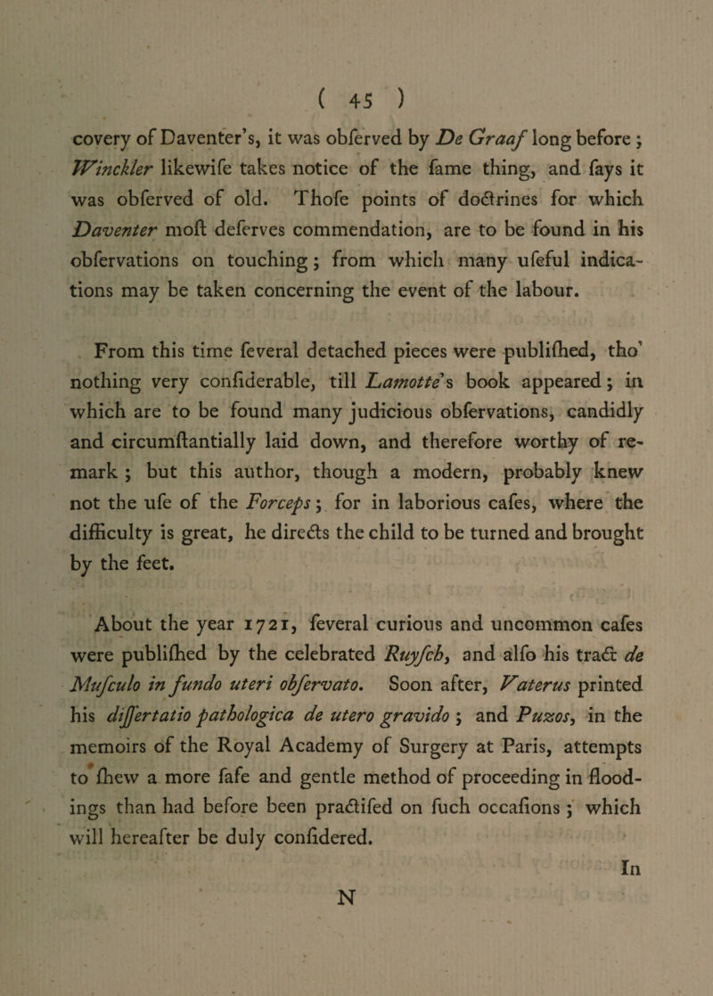 covery of Daventer’s, it was obferved by De Graaf long before \ Winckler likewife takes notice of the fame thing, and fays it was obferved of old. Thofe points of dodrines for which Daventer moft deferves commendation, are to be found in his obfervations on touching; from which many ufeful indica¬ tions may be taken concerning the event of the labour. From this time feveral detached pieces were publifhed, tho' nothing very confiderable, till Lamotte s book appeared; in which are to be found many judicious obfervations, candidly and circumftantially laid down, and therefore worthy of re¬ mark ; but this author, though a modern, probably knew not the ufe of the Forceps; for in laborious cafes, where the difficulty is great, he dire&s the child to be turned and brought by the feet. , About the year 1721, feveral curious and uncommon cafes were publifhed by the celebrated Ruyfchj and alfo his trad de Mufculo in fundo uteri obfervato. Soon after, Vaterus printed his differtatio pathologica de utero gravido 5 and Puzos, in the memoirs of the Royal Academy of Surgery at Paris, attempts to fhew a more fafe and gentle method of proceeding in flood¬ ings than had before been pradifed on fuch occafions ; which will hereafter be duly confidered. In N