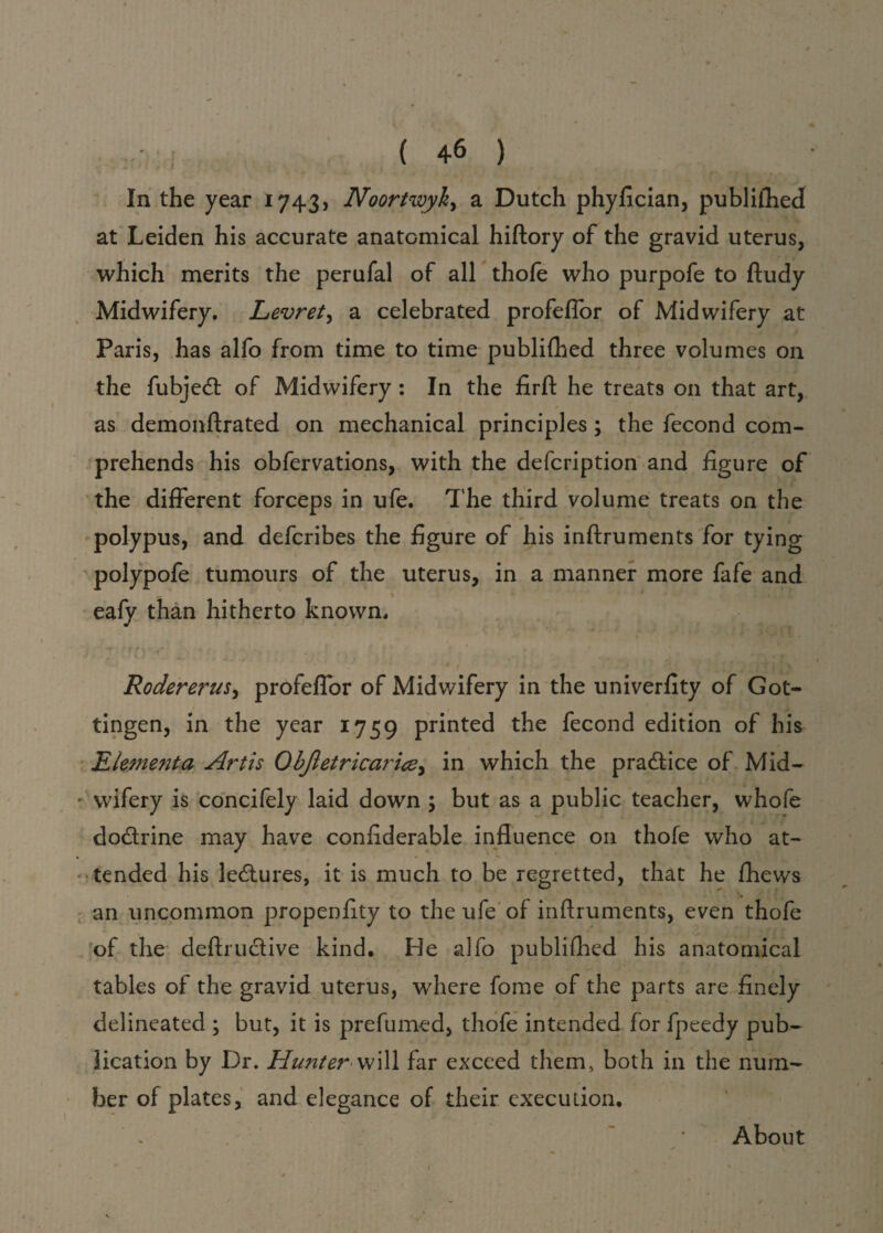 ( 4-6 ) In the year 1743, Noortwyk> a Dutch phyfician, publifhedf at Leiden his accurate anatomical hiftory of the gravid uterus, which merits the perufal of all thofe who purpofe to ftudy Midwifery. Levret, a celebrated profeflor of Midwifery at Paris, has alfo from time to time publilhed three volumes on the fubjedt of Midwifery : In the firft he treats on that art, as demonftrated on mechanical principles ; the fecond com¬ prehends his obfervations, with the defcription and figure of the different forceps in ufe. The third volume treats on the * polypus, and defcribes the figure of his inftruments for tying polypofe tumours of the uterus, in a manner more fafe and eafy than hitherto known. * J f \ ' <.^ • A . 4 RodereruSy profeflor of Midwifery in the univerfity of Got¬ tingen, in the year 1759 printed the fecond edition of his Element a Artis Objletricaricey in which the practice of Mid¬ wifery is concifely laid down ; but as a public teacher, whofe do&rine may have confiderable influence on thofe who at¬ tended his lectures, it is much to be regretted, that he fhews an uncommon propenfity to the ufe of inftruments, even thofe of the deftruclive kind. He alfo publifhed his anatomical tables of the gravid uterus, where fome of the parts are finely delineated ; but, it is prefumed, thofe intended for fpeedy pub¬ lication by Dr. Hunter will far exceed them, both in the num¬ ber of plates, and elegance of their execution. About