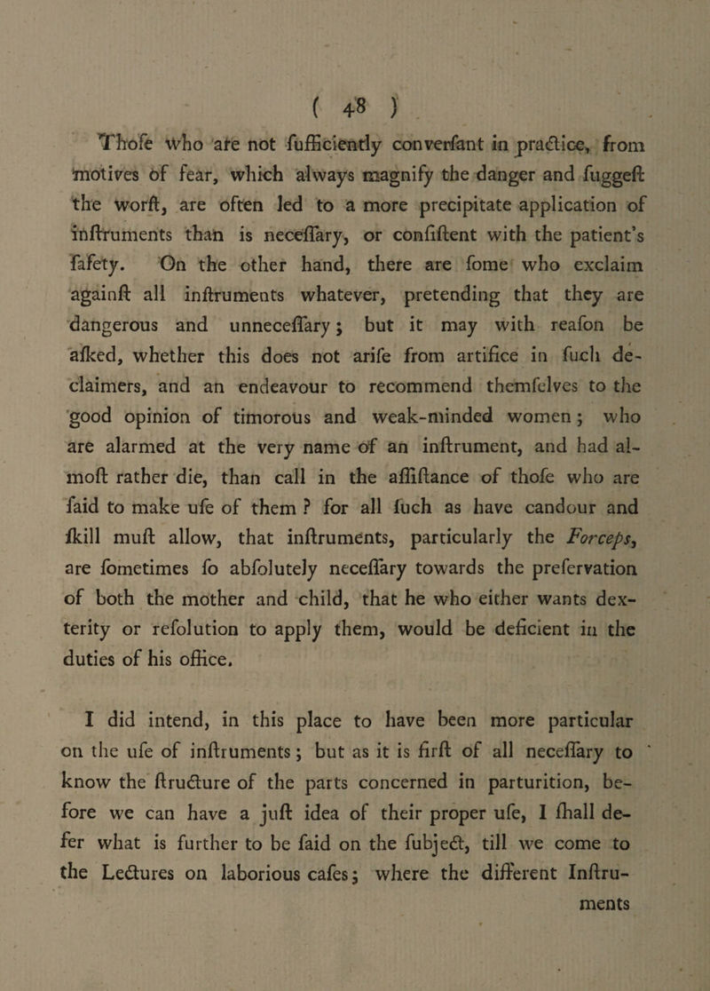 (4-8 Thofe who are not fufficiently converfant in practice, from motives 6f fear, which always magnify the danger and fuggeft the word, are often led to a more precipitate application of indruments than is necefiary, or confident with the patient’s fafety. On the other hand, there are fome who exclaim againft all inftruments whatever, pretending that they are dangerous and unneceffary; but it may with reafon be afked, whether this does not arife from artifice in fuch de¬ claimed, and an endeavour to recommend themfelves to the good opinion of timorous and weak-minded women; who are alarmed at the very name of an inftrument, and had al- mod rather die, than call in the affidance of thofe who are faid to make ufe of them ? for all fuch as have candour and ikill mud allow, that indruments, particularly the Forceps, are fometimes fo abfolutely necefiary towards the prefervation of both the mother and child, that he who either wants dex¬ terity or refolution to apply them, would be deficient in the duties of his office. I did intend, in this place to have been more particular on the ufe of indruments; but as it is fird of all necefiary to know the dru&ure of the parts concerned in parturition, be¬ fore we can have a jud idea of their proper ufe, I ffiall de¬ fer what is further to be faid on the fubjedt, till we come to the Ledtures on laborious cafes, where the different Indru¬ ments