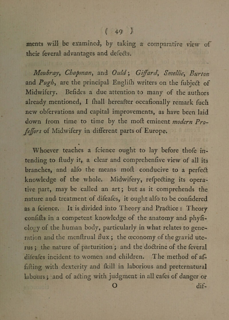 ( +9 ) ments will be examined, by taking a comparative view of their feveral advantages and defects. Moubray, Chapman, and Ould; Gijfard\ Smellier Burton and Pugh, are the principal Englifh writers on the fubject of Midwifery. Befides a due attention to many of the authors already mentioned, I {hall hereafter occalionally remark fuch new obfervations and capital improvements, as have been laid i / down from time to time by the moil eminent modern Pro- fejjors of Midwifery in different parts of Europe. % Whoever teaches a fcience ought to lay before thofe in¬ tending to ftudy it, a clear and comprehenfive view of all its branches, and alfo the means moft conducive to a perfexT knowledge of the whole. Midwifery, reflecting its opera¬ tive part, may be called an art; but as it comprehends the nature and treatment of difeafes, it ought alfo to be confidered as a fcience. It is divided into Theory and Practice : Theory confifts in a competent knowledge of the anatomy and phyfi- ology of the human body, particularly in what relates to gene¬ ration and the menftrual dux ; the ceconomy of the gravid ute¬ rus ; the nature of parturition ; and the dodlrine of the feveral difeafes incident to women and children. The method of a{- fifting with dexterity and {kill in laborious and preternatural labours; and of a&ing with judgment in all cafes of danger or O dif-