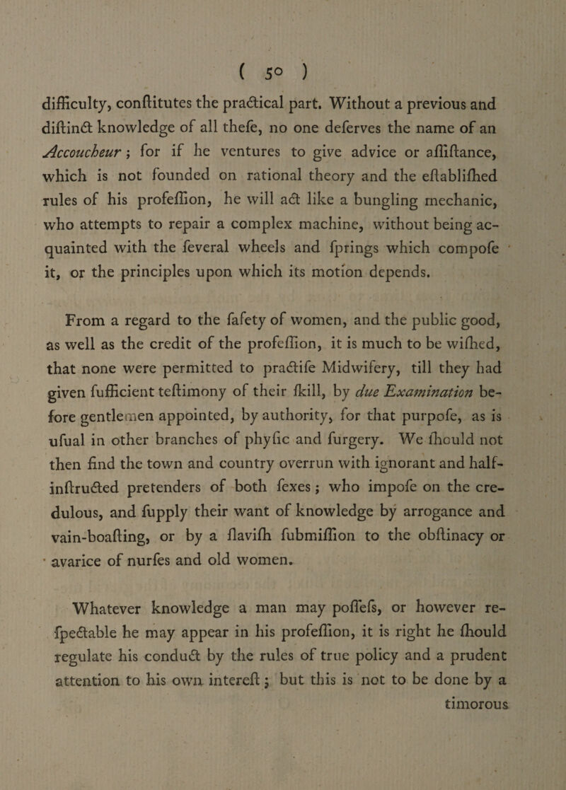 ( 5° ) difficulty, conftitutes the practical part. Without a previous and diftindt knowledge of all thefe, no one deferves the name of an Accoucheur ; for if he ventures to give advice or afliftance, which is not founded on rational theory and the eftablifhed rules of his profeffion, he will adt like a bungling mechanic, who attempts to repair a complex machine, without being ac¬ quainted with the feveral wheels and fprings which compofe it, or the principles upon which its motion depends. From a regard to the fafety of women, and the public good, as well as the credit of the profeffion, it is much to be wiffied, that none were permitted to pradtile Midwifery, till they had given fufficient teftimony of their fkill, by due Examination be¬ fore gentlemen appointed, by authority, for that purpofe, as is ufual in other branches of phyfic and furgery. We ffiould not then find the town and country overrun with ignorant and half- inftrudled pretenders of both fexes; who impofe on the cre¬ dulous, and fupply their want of knowledge by arrogance and vain-boafting, or by a flaviffi fubmiffion to the obftinacy or * avarice of nurfes and old women. Whatever knowledge a man may poffefs, or however re- fpedtable he may appear in his profeffion, it is right he ffiould regulate his condudt by the rules of true policy and a prudent attention to his own intereft; but this is not to be done by a timorous
