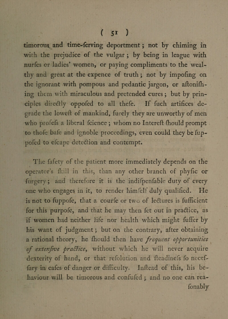 timorous and time-ferving deportment; not by chiming in with the prejudice of the vulgar ; by being in league with nurfes or ladies’ women, or paying compliments to the weal- • t • thy and great at the expence of truth; not by impofing on the ignorant with pompous and pedantic jargon, or aftonifh- ing them with miraculous and pretended cures; but by prin¬ ciples dire&ly oppofed to all thefe. If fuch artifices de¬ grade the lowed: of mankind, furely they are unworthy of men who profefs a liberal fcience; whom no Xntereft (hould prompt to thofe bafe and ignoble proceedings, even could they befup- pofed to efcape dete&ion and contempt. The fafety of the patient more immediately depends on the operator’s fkill in this, than any other branch of phyfic or furgery; and therefore it is the indifpenfablc duty ol every one who engages in it, to render himfelf duly qualified. He is not to fuppofe, that a courfe or two of ledlures is fufficient for this purpofe, and that he may then fet out in pra&ice, as if women had neither life nor health which might fuller by his want of judgment; but on the contrary, after obtaining a rational theory, he fhould then have frequent opportunities of exterfve pra&ice, without which he will never acquire dexterity of hand, cr that refolution and fleadinefs fo necef* fary in cafes of danger or difficulty. Inftead of this, his be¬ haviour will be timorous and confufed ; and no one can rea- fonably