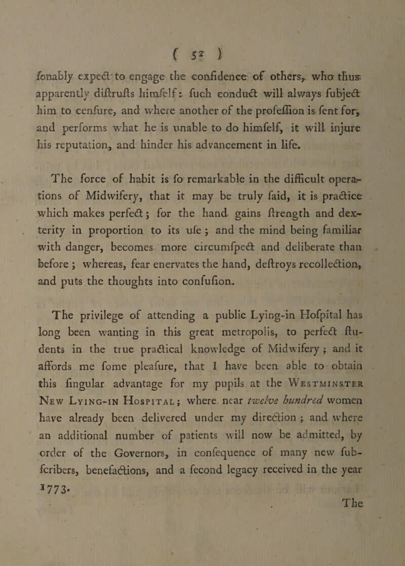 f 5Z I I s fbnably expeCt to engage the confidence of others,, who: thus; apparently diffrulls himfelffuch eonduCt will always fubjeCt 3iim to cenfure, and where another of the profeffion is fent for,, and performs what he is unable to do himfelf, it will injure his reputation, and hinder his advancement in life. The force of habit is fo remarkable in the difficult opera¬ tions of Midwifery, that it may be truly faid, it is practice which makes perfeCt; for the hand gains ftrength and dex¬ terity in proportion to its ufe ; and the mind being familiar with danger, becomes more circumfpeCt and deliberate than before ; whereas, fear enervates the hand, deftroys recollection, and puts the thoughts into confufion. The privilege of attending a public Lying-in Hofpital has long been wanting in this great metropolis, to perfeCt ftu- dents in the true practical knowledge of Midwifery ; and it affords me feme pleafure, that 1 have been able to obtain this lingular advantage for my pupils at the Westminster New Lying-in Hospital; where near twelve hundred women have already been delivered under my direction ; and where an additional number of patients will now be admitted, by order of the Governors, in confequence of many new fub- feribers, benefactions, and a fecond legacy received in the year *773- The