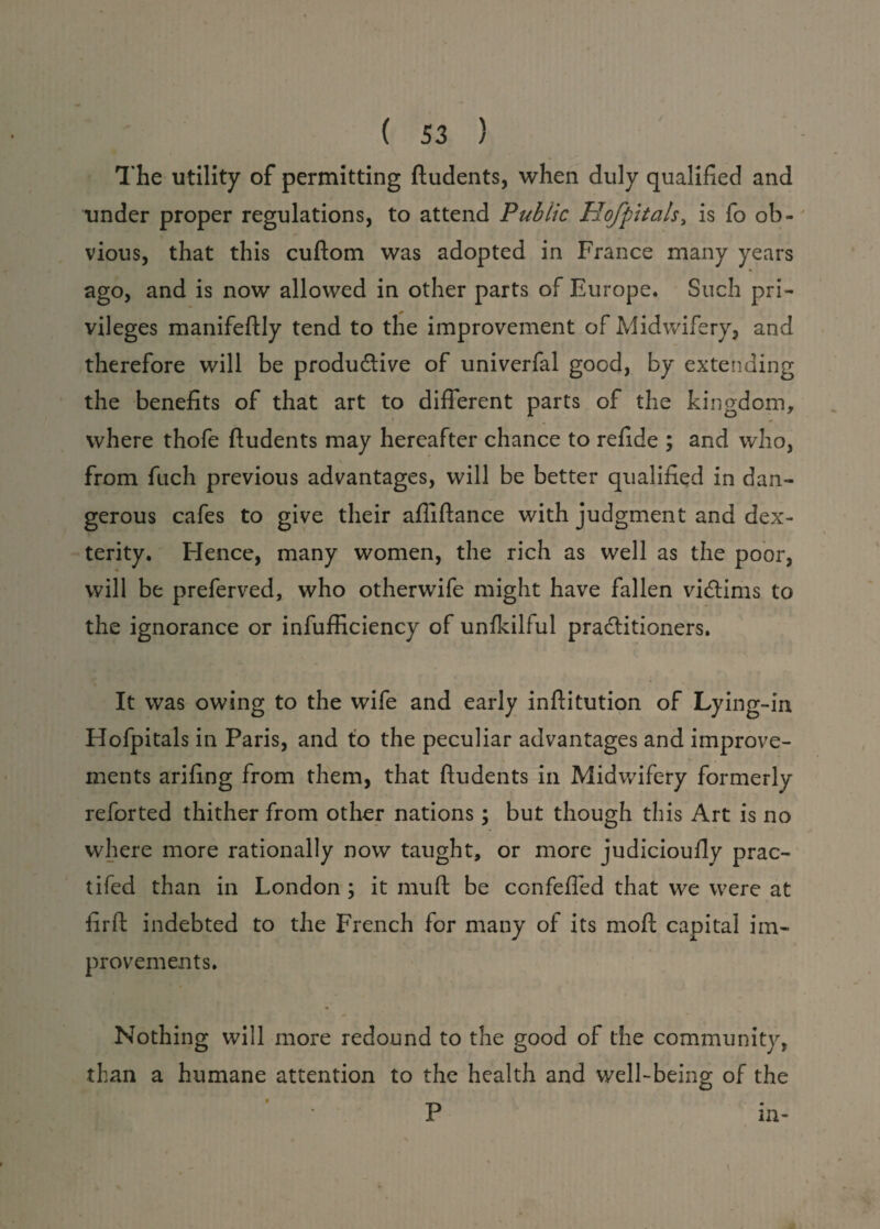 The utility of permitting fludents, when duly qualified and under proper regulations, to attend Public Hofpitals, is fo ob¬ vious, that this cuftom was adopted in France many years ago, and is now allowed in other parts of Europe. Such pri¬ vileges manifeftly tend to the improvement of Midwifery, and therefore will be productive of univerfal good, by extending the benefits of that art to different parts of the kingdom, where thofe fludents may hereafter chance to refide ; and who, from fuch previous advantages, will be better qualified in dan¬ gerous cafes to give their afiiftance with judgment and dex¬ terity. Hence, many women, the rich as well as the poor, will be preferved, who otherwife might have fallen victims to the ignorance or infufficiency of unfkilful practitioners. It was owing to the wife and early inftitution of Lying-in Hofpitals in Paris, and to the peculiar advantages and improve¬ ments arifing from them, that fludents in Midwifery formerly reforted thither from other nations; but though this Art is no where more rationally now taught, or more judicioufly prac- tifed than in London ; it muft be confeffed that we were at fir ft indebted to the French for many of its moft capital im¬ provements. Nothing will more redound to the good of the community, than a humane attention to the health and well-being of the