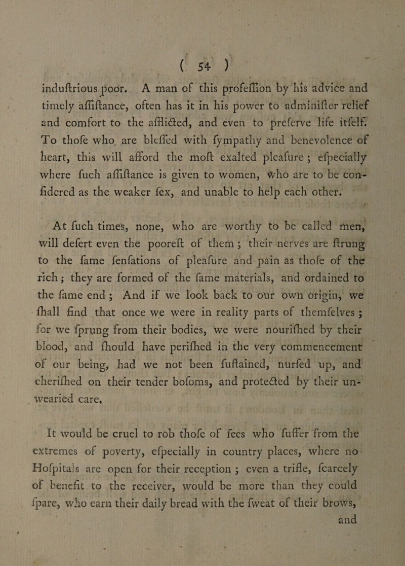 * • i induftrious poor. A man of this profeffion by his advice and timely affiftance, often has it in his power to admiaider relief and comfort to the affli&ed, and even to preferve life itfelf. To thofe who. are blefied with fympathy and benevolence of heart, this will afford the moft exalted pleafure ; efpecially where fuch affiftance is given to women, who are to be con- ftdered as the weaker fex, and unable to help each other. . j • v f- • At fuch times, none, who are worthy to be called men, will defert even the pooreft of them ; their nerves are ftrung to the fame fenfations of pleafure and pain as thofe of the rich; they are formed of the fame materials, and ordained to the fame end ; And if we look back to our own origin, we ffiall find that once we were in reality parts of themfelves ; for we fprung from their bodies, we were nourifhed by their blood, and fhould have periffied in the very commencement of our being, had we not been fuftained, nurfed up, and cheriffied on their tender bofoms, and prote&ed by their un¬ wearied care. It would be cruel to rob thofe of fees who fufter from the extremes of poverty, efpecially in country places, where no Hofpitals are open for their reception ; even a trifle, fcarcely of benefit to the receiver, would be more than they could ipare, who earn their daily bread with the fweat of their brows, and